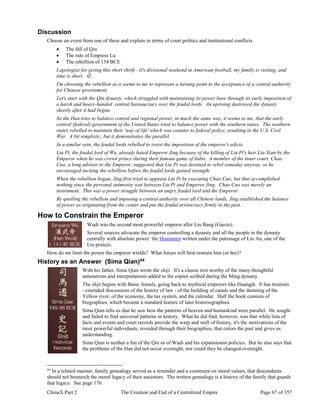 ChinaX Part 2 The Creation and End of a Centralized Empire Page 67 of 357
Discussion
Choose an event from one of these and explain in terms of court politics and institutional conflicts
 The fall of Qin
 The rule of Empress Lu
 The rebellion of 154 BCE
I apologize for giving this short shrift - it's divisional weekend in American football, my family is visiting, and
time is short. 
I'm choosing the rebellion as it seems to me to represent a turning point in the acceptance of a central authority
for Chinese government.
Let's start with the Qin dynasty, which struggled with maintaining its power base through its early imposition of
a harsh and heavy-handed central bureaucracy over the feudal lords. An uprising destroyed the dynasty
shortly after it had begun.
So the Han tries to balance central and regional power, in much the same way, it seems to me, that the early
central (federal) government of the United States tried to balance power with the southern states. The southern
states rebelled to maintain their 'way of life' which was counter to federal policy, resulting in the U.S. Civil
War. A bit simplistic, but it demonstrates the parallel.
In a similar vein, the feudal lords rebelled to resist the imposition of the emperor's edicts.
Liu Pi, the feudal lord of Wu, already hated Emperor Jing because of the killing of Liu Pi's heir Liu Xian by the
Emperor when he was crown prince during their famous game of liubo. A member of the inner court, Chao
Cuo, a long advisor to the Emperor, suggested that Liu Pi was destined to rebel someday anyway, so he
encouraged inciting the rebellion before the feudal lords gained strength.
When the rebellion began, Jing first tried to appease Liu Pi by executing Chao Cuo, but that accomplished
nothing since the personal animosity was between Liu Pi and Emperor Jing. Chao Cuo was merely an
instrument. This was a power struggle between an angry feudal lord and the Emperor.
By quelling the rebellion and imposing a central authority over all Chinese lands, Jing established the balance
of power as originating from the center and put the feudal aristocracy firmly in the past.
How to Constrain the Emperor
Wudi was the second most powerful emperor after Liu Bang (Gaozu).
Several sources advocate the emperor controlling a dynasty and all the people in the dynasty
centrally with absolute power: the Huainanzi written under the patronage of Liu An, one of the
Liu princes.
How do we limit the power the emperor wields? What forces will best restrain him (or her)?
History as an Answer (Sima Qian)44
With his father, Sima Qian wrote the shiji. It's a classic text worthy of the many thoughtful
annotations and interpretations added to the copies scribed during the Ming dynasty.
The shiji begins with Basic Annals, going back to mythical emperors like Huangdi. It has treatises
- extended discussions of the history of law - of the building of canals and the damning of the
Yellow river, of the economy, the tax system, and the calendar. Half the book consists of
biographies, which became a standard feature of later historiographies.
Sima Qian tells us that he saw how the patterns of heaven and humankind were parallel. He sought
and failed to find universal patterns in history. What he did find, however, was that while lists of
facts and events and court records provide the warp and weft of history, it's the motivations of the
most powerful individuals, revealed through their biographies, that colors the past and gives us
understanding.
Sima Qian is neither a fan of the Qin or of Wudi and his expansionist policies. But he also says that
the problems of the Han did not occur overnight, nor could they be changed overnight.
44
In a related manner, family genealogy served as a reminder and a constraint on moral values, that descendants
should not besmirch the moral legacy of their ancestors. The written genealogy is a history of the family that guards
that legacy. See page 176.
 