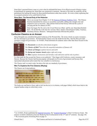 ChinaX Part 2 The Creation and End of a Centralized Empire Page 68 of 357
Sima Qian’s personal history came to a crisis when he defended the honor of an official accused of being a traitor.
In punishment for speaking out, Sima Qian was sentenced to castration. Because of his rank, he could buy off the
punishment but lacking the money he chose painful humiliation rather than suicide. He wrote a letter explaining that
he accepted castration so he could finish his book.
Sima Qian: The Sacred Duty of the Historian
This is an excerpt from Chapter 12 of the Sources of Chinese Tradition, Vol 1. The Chinese
historian transmitted his sources as accurately as possible, adding only enough color and
conjunctive text as necessary. Han scholars believed that history followed the cycles of
yin/yang and the five phases of CRT.
Sima Tan began The Records of the Grand Historian (Shiji) and his son, Sima Qian finished
them. He divided the work into five sections: Basic Annals, Chronological Tables, Treatises,
Hereditary Houses, Memoirs. Subsequent historians followed this pattern.
Confucian Classics as an Answer
Dong Zhongshu was considered the great Confucian of the Western Han. He wrote a book on cosmic resonance.
He was interested in governance. He believed the Classics were the model for the Han, that the Zhou provided
normative models for governance. In 136 BCE, Wudi abolished all academic chairs other than those focused on the
Five Classics: 45
The Documents records the achievement of agents.
The Classics of Odes46
describes the unspoiled naturalness of human will.
The Classic of Changes explains heaven and earth.
The Spring and Autumn Annals judges right and wrong.
The Rites regulates distinctions and introduce self-cultivation and his rule in politics.
So what made the Han accept the Classics as an authority? They began with Confucius, cosmic resonance, and
Daoism. Because the Classics had become popular with people at all levels of government and because they
represented educational achievement that was valuable in a meritocracy.
The Classics said: we need a ruler, but above the ruler are standards of governance.
Wen Yu Explains the Five Classics (Wujing)
The Classics are living traditions.
The books are read back to front, right to left, but the text is in columns, with pages folded, which traces back to the
original bamboo strips on which they wrote.
45
In 124 BCE, Wudi established the Imperial University, the “incipient beginning” of the Civil Service Exam. The
Classics would be redefined as the Four Books by Neo-Confucianism in the 11th
and 12th
centuries. See page 166.
46
We reviewed quotes from King Wen on page 23.
 
