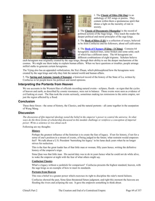 ChinaX Part 2 The Creation and End of a Centralized Empire Page 69 of 357
1. The Classic of Odes (Shi Jing) is an
anthology of 305 songs or poems. They
contain within them a spontaneous spirit that
shines a light on the morality of rule in
society.
2. The Classic of Documents (Shangshu) is the record of
political actions of the Sage kings. They teach the reader the
deeper political and moral principles of the sage kings.
3. The Book of Rites (Liji) is a collection of essays, believed
to be from Confucius and his followers, about self cultivation.
4. The Book of Changes (Yijing - I Ching). Contains 64
hexagrams: stacked lines, some broken and some solid, each
of which has a different name. The 64 hexagrams are
different combinations of eight trigrams. Scholars believe
each hexagram was originally created by the sage kings, through their ability to see the deeper mechanisms of the
cosmos. We might use them today to explain human affairs. When we have questions or troubles, people arrange
milfoil stalks to generate certain hexagrams.
The Yijing also has an appended verbalization, the Xici Zhuan, which philosophized how the hexagrams were
created by the sage kings and why they link the natural world and human affairs.
5. The Spring and Autumn Annals (Chunqiu), a historical record of the history of the State of Lu, written by
Confucius to let people know his political and moral opinions.
Interpreting the Portents from Heaven
We see accounts in the Western Han of officials recording natural events - eclipses, floods - as signs that the cycles
of heaven and earth, as described by cosmic resonance, were not in balance. These events were seen as evidence of
evil lurking at court. The Han took the events seriously, sometimes making tax remissions to the entire empire, not
just the region affected by a flood.
Conclusion
These three forces - the sense of history, the Classics, and the natural portents - all came together in the usurpation
of Wang Mang.
Discussion
The discussion of Qin imperial ideology noted the belief in the emperor’s power to control the universe. In what
ways do the three forms of scholarship discussed in this module challenge or reinforce a conception of imperial
power. Write a sentence or two about each:
Following are my thoughts:
History
Perhaps the greatest influence of the historian is to create the fear of legacy. If not for history, if not for a
sense of one's position in a stream of events, of being judged in the future, what restraint would emperors
feel? We talk about a U.S. President ‘burnishing his legacy’ in his lame duck years when he no longer
strives for reelection.
This is the fear the great leader has of that little man or woman, fifty years hence, writing the definitive
history of the emperor's reign.
Sima Qian was that little man. His sacred duty was to do in years hence what he could not do while alive,
to wake the emperor at night with the fear of what others might say.
Confucian Classics
What's a legacy without a yardstick for comparison? Confucius presents the highest standard, heaven, with
the sage kings as an example of how to meet its standards.
Portents from Heaven
This was a belief in a greater power which exercises its right to discipline the ruler's moral failures.
Confucius showed the past, Sima Qian threatened future judgment, and right this moment the heavens are
flooding the rivers and eclipsing the sun. It gave the emperors something to think about.
 