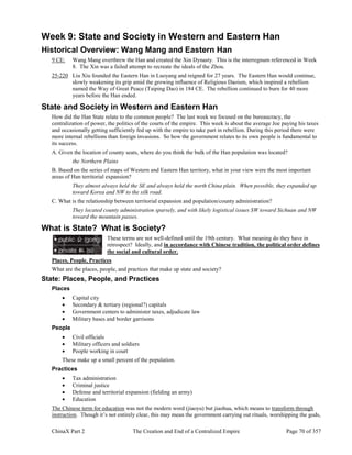 ChinaX Part 2 The Creation and End of a Centralized Empire Page 70 of 357
Week 9: State and Society in Western and Eastern Han
Historical Overview: Wang Mang and Eastern Han
9 CE: Wang Mang overthrew the Han and created the Xin Dynasty. This is the interregnum referenced in Week
8. The Xin was a failed attempt to recreate the ideals of the Zhou.
25-220 Liu Xiu founded the Eastern Han in Luoyang and reigned for 27 years. The Eastern Han would continue,
slowly weakening its grip amid the growing influence of Religious Daoism, which inspired a rebellion
named the Way of Great Peace (Taiping Dao) in 184 CE. The rebellion continued to burn for 40 more
years before the Han ended.
State and Society in Western and Eastern Han
How did the Han State relate to the common people? The last week we focused on the bureaucracy, the
centralization of power, the politics of the courts of the empire. This week is about the average Joe paying his taxes
and occasionally getting sufficiently fed up with the empire to take part in rebellion. During this period there were
more internal rebellions than foreign invasions. So how the government relates to its own people is fundamental to
its success.
A. Given the location of county seats, where do you think the bulk of the Han population was located?
the Northern Plains
B. Based on the series of maps of Western and Eastern Han territory, what in your view were the most important
areas of Han territorial expansion?
They almost always held the SE and always held the north China plain. When possible, they expanded up
toward Korea and NW to the silk road.
C. What is the relationship between territorial expansion and population/county administration?
They located county administration sparsely, and with likely logistical issues SW toward Sichuan and NW
toward the mountain passes.
What is State? What is Society?
These terms are not well-defined until the 19th century. What meaning do they have in
retrospect? Ideally, and in accordance with Chinese tradition, the political order defines
the social and cultural order.
Places, People, Practices
What are the places, people, and practices that make up state and society?
State: Places, People, and Practices
Places
 Capital city
 Secondary & tertiary (regional?) capitals
 Government centers to administer taxes, adjudicate law
 Military bases and border garrisons
People
 Civil officials
 Military officers and soldiers
 People working in court
These make up a small percent of the population.
Practices
 Tax administration
 Criminal justice
 Defense and territorial expansion (fielding an army)
 Education
The Chinese term for education was not the modern word (jiaoyu) but jiaohua, which means to transform through
instruction. Though it’s not entirely clear, this may mean the government carrying out rituals, worshipping the gods,
 
