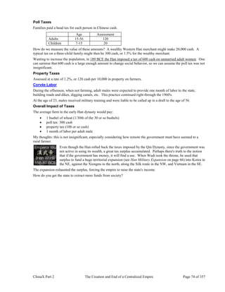 ChinaX Part 2 The Creation and End of a Centralized Empire Page 74 of 357
Poll Taxes
Families paid a head tax for each person in Chinese cash.
Age Assessment
Adults 15-56 120
Children 7-15 20
How do we measure the value of these amounts? A wealthy Western Han merchant might make 20,000 cash. A
typical tax on a three-child family might then be 300 cash, or 1.5% for the wealthy merchant.
Wanting to increase the population, in 189 BCE the Han imposed a tax of 600 cash on unmarried adult women. One
can surmise that 600 cash is a large enough amount to change social behavior, so we can assume the poll tax was not
insignificant.
Property Taxes
Assessed at a rate of 1.2%, or 120 cash per 10,000 in property on farmers.
Corvée Labor
During the offseason, when not farming, adult males were expected to provide one month of labor to the state,
building roads and dikes, digging canals, etc. This practice continued right through the 1960's.
At the age of 23, males received military training and were liable to be called up in a draft to the age of 56.
Overall Impact of Taxes
The average farm in the early Han dynasty would pay:
 1 bushel of wheat (1/30th of the 30 or so bushels)
 poll tax: 300 cash
 property tax (100 or so cash)
 1 month of labor per adult male
My thoughts: this is not insignificant, especially considering how remote the government must have seemed to a
rural farmer.
Even though the Han rolled back the taxes imposed by the Qin Dynasty, since the government was
not active in using its wealth, a great tax surplus accumulated. Perhaps there's truth to the notion
that if the government has money, it will find a use. When Wudi took the throne, he used that
surplus to fund a huge territorial expansion (see Han Military Expansion on page 66) into Korea in
the NE, against the Xiongnu in the north, along the Silk route in the NW, and Vietnam in the SE.
The expansion exhausted the surplus, forcing the empire to raise the state's income.
How do you get the state to extract more funds from society?
 