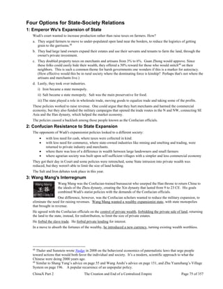ChinaX Part 2 The Creation and End of a Centralized Empire Page 75 of 357
Four Options for State-Society Relations
1: Emperor Wu's Expansion of State
Wudi's court wanted to increase production rather than raise taxes on farmers. How?
a. They urged farmers to move to under-populated open land near the borders, to reduce the logistics of getting
grain to the garrisons.48
b. They had large land owners expand their estates and use their servants and tenants to farm the land, through the
owner's private investment.
c. They doubled property taxes on merchants and artisans from 3% to 6%. Guan Zhong would approve. Since
these folks could easily hide their wealth, they offered a 50% reward for those who would snitch49
on their
neighbors. This is such a common theme for harsh governments one wonders if this is a marker for autocracy.
(How effective would this be in rural society where the dominating force is kinship? Perhaps that's not where the
artisans and merchants live.)
d. Lastly, they took over industries.
i) Iron became a state monopoly.
ii) Salt became a state monopoly. Salt was the main preservative for food.
iii) The state played a role in wholesale trade, moving goods to equalize trade and taking some of the profits.
These policies worked to raise revenue. One could argue that they hurt merchants and harmed the commercial
economy, but they also funded the military campaigns that opened the trade routes in the N and NW, connecting SE
Asia and the Han dynasty, which helped the market economy.
The policies caused a backlash among those people known as the Confucian officials.
2: Confucian Resistance to State Expansion
The opponents of Wudi's expansionist policies looked to a different society:
 with less need for cash, where taxes were collected in kind.
 with less need for commerce, where state-owned industries like mining and smelting and trading, were
returned to private industry and merchants.
 where there was less of a difference in wealth between large landowners and small farmers
 where agrarian society was built upon self-sufficient villages with a simpler and less commercial economy
They got their day in Court and some policies were retrenched, some State intrusion into private wealth was
reduced, but they weren't able to limit the size of land holding.
The Salt and Iron debates took place in this year.
3: Wang Mang's Interregnum
Wang Mang was the Confucian-trained bureaucrat who usurped the Han throne to return China to
the ideals of the Zhou dynasty, creating the Xin dynasty that lasted from 9 to 23 CE. His goals
combined Wudi's statist policies with the demands of the Confucian officials.
One difference, however, was the Confucian scholars wanted to reduce the military expansion, to
eliminate the need for raising revenues. Wang Mang wanted a wealthy expansionist state, with state monopolies
that brought in revenue.
He agreed with the Confucian officials on the control of private wealth, forbidding the private sale of land, returning
the land to the state, instead, for redistribution, to limit the size of private estates.
He forbid the slave trade. He forbid private lending for interest.
In a move to absorb the fortunes of the wealthy, he introduced a new currency, turning existing wealth worthless.
48
Thaler and Sunstein wrote Nudge in 2008 on the behavioral economics of paternalistic laws that urge people
toward actions that would both favor the individual and society. It’s a modern, scientific approach to what the
Chinese were doing 2000 years ago.
49
Similar to Shang Yang’s advice on page 55 and Wang Anshi’s advice on page 151, and Zhu Yuanzhang’s Village
System on page 196. A popular recurrence of an unpopular policy.
 