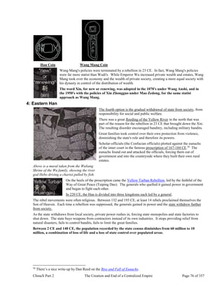 ChinaX Part 2 The Creation and End of a Centralized Empire Page 76 of 357
Han Coin Wang Mang Coin
Wang Mang's policies were terminated by a rebellion in 23 CE. In fact, Wang Mang's policies
were far more statist than Wudi's. While Emperor Wu increased private wealth and estates, Wang
Mang took over the economy and the wealth of private society, creating a more equal society with
his dynasty in control of the distribution of wealth.
The word Xin, for new or renewing, was adopted in the 1070's under Wang Anshi, and in
the 1950's with the policies of Xin Zhongguo under Mao Zedong, for the same statist
approach as Wang Mang.
4: Eastern Han
The fourth option is the gradual withdrawal of state from society, from
responsibility for social and public welfare.
There was a great flooding of the Yellow River in the north that was
part of the reason for the rebellion in 23 CE that brought down the Xin.
The resulting disorder encouraged banditry, including military bandits.
Great families took control over their own protection from violence,
diminishing the state's role and therefore its powers.
Scholar-officials (the Confucian officials) plotted against the eunuchs
of the inner court in the famous proscription of 167-184 CE.50
The
eunuchs found out and attacked the officials, forcing them out of
government and into the countryside where they built their own rural
estates.
Above is a mural taken from the Wuliang
Shrine of the Wu family, showing the river
god Hebo driving a chariot pulled by fish.
On the heels of the proscription came the Yellow Turban Rebellion, led by the faithful of the
Way of Great Peace (Taiping Dao). The generals who quelled it gained power in government
and began to fight each other.
In 220 CE, the Han is divided into three kingdoms each led by a general.
The rebel movements were often religious. Between 132 and 193 CE, at least 14 rebels proclaimed themselves the
Son of Heaven. Each time a rebellion was suppressed, the generals gained in power and the state withdrew further
from society.
As the state withdraws from local society, private power rushes in, forcing state monopolies and state factories to
shut down. The state buys weapons from contractors instead of its own industries. It stops providing relief from
natural disasters, fails to control bandits, fails to limit the great families.
Between 2 CE and 140 CE, the population recorded by the state census diminishes from 60 million to 10
million, a combination of loss of life and a loss of state control over populated areas.
50
There’s a nice write-up by Dan Reed on the Rise and Fall of Eunuchs.
 