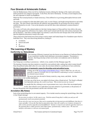 ChinaX Part 2 The Creation and End of a Centralized Empire Page 79 of 357
Four Strands of Aristocratic Culture
Like the Mediterranean, China was hit by a barbarian invasion, diluting the ideology of the empire and creating
fertile ground for new religious movements. In the West, this led to Christianity. In China, several religions arose,
the most important of which was Buddhism.
While the West turned primarily to feudal aristocracy, China differed in its governing philosophies between north
and south.
The north was overtaken by tribes that didn't speak, read, or write Chinese, and fought among themselves and within
the tribes. The elite Chinese clans that bore the authority and responsibility for governing were driven south to
establish themselves in exile. Even as the dynasties rose and fell, these clans maintained a common thread of
governance.
This week, we'll look at the cultural endeavors that had a lasting impact on China and East Asia while at the same
time working against the unification of an empire, which wasn't restored until the late sixth century (I presume with
the Sui Dynasty). And when a unified empire was restored, it came from the semi-foreign clans of the north rather
than the displaced aristocracies rooted in the south.
These aristocracies had turned away from trying to restore empire and looked deeper for a foundation upon which to
build their lives. They were discovering themselves, looking to:
 revelations
 heaven and earth
 us
 Buddhism
The Learning of Mystery
Conformity vs. Naturalness
The Learning of Mystery (xuanxue) was also known as neo-Daoism or Confucian-Daoism.
It was connected to another trend called pure conversation (qingtan). The premise is
Daoistic: that things develop on their own by their own tendencies and we should not
interfere.
Guo Xiang says everything is spontaneous. (which, to me, sounds a lot like Zhuangzi, page 48)
The learning of mystery may have started as a search for a new political order, seeking that order in nature herself.
Since the political reality didn't allow for a new order, the movement shifted to a justification of non-conformity.
The idea of naturalness, of spontaneity, argues for discarding social and political norms.
Ji Kang, one of the Seven Sages of the Bamboo Grove, writes to Shan Tao: one who acts
naturally is superior to people who try to get ahead by conforming to society's standards or
the demands of government.
The seven men were devoted to literary creativity, song, music, and drink. And the
transcendence of all worldly attachments.
Liu Ling, one of the Seven, was naked in his house when a friend arrived. The friend is offended.
Liu Ling smiles and says, the world is my house. Who invited you into my trousers?
For people like this, refusing to serve in government was a way to show their uncorrupted purity.
In fact, their refusal to serve made them even more attractive to government, as the presence of
the pure blessed the court, the government, and the ruler with their virtue.
Annotation (My Notes)
Each of the myriad things has its own natural capacity. If we include ourselves among the myriad things, then what
is Guo Xiang's message:
Do not strive to achieve, let life come to you. Find the natural being that is within you and you will
spontaneously reach your greatest potential.
If you strive for your own success, then you're assuming that striving must precede fulfillment, that there is
cause and effect. If even the Dao had no antecedent cause, then why would we as creatures of nature be
able to drive ourselves logically towards fulfillment? Instead, we must let our natural capacities lead us to
the potential that is within ourselves and within nature, spontaneously, without cause. We must not
interfere with nature or with our own natural path.
 