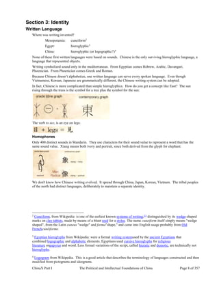 ChinaX Part I The Political and Intellectual Foundations of China Page 8 of 357
Section 3: Identity
Written Language
Where was writing invented?
Mesopotamia: cuneiform2
Egypt: hieroglyphic3
China: hieroglyphic (or logographic?)4
None of these first written languages were based on sounds. Chinese is the only surviving hieroglyphic language, a
language that represented objects.
Writing symbolized sound only in the mediterranean. From Egyptian comes Hebrew, Arabic, Davangari,
Phoenician. From Phoenician comes Greek and Roman.
Because Chinese doesn’t alphabetize, one written language can serve every spoken language. Even though
Vietnamese, Korean, Japanese are grammatically different, the Chinese writing system can be adopted.
In fact, Chinese is more complicated than simple hieroglyphics. How do you get a concept like East? The sun
rising through the trees is the symbol for a tree plus the symbol for the sun:
The verb to see, is an eye on legs:
Homophones
Only 400 distinct sounds in Mandarin. They use characters for their sound value to represent a word that has the
same sound value. Xiang means both ivory and portrait, since both derived from the glyph for elephant:
We don't know how Chinese writing evolved. It spread through China, Japan, Korean, Vietnam. The tribal peoples
of the north had distinct languages, deliberately to maintain a separate identity.
2
Cuneiform, from Wikipedia: is one of the earliest known systems of writing,[1]
distinguished by its wedge-shaped
marks on clay tablets, made by means of a blunt reed for a stylus. The name cuneiform itself simply means "wedge
shaped", from the Latin cuneus "wedge" and forma"shape," and came into English usage probably from Old
Frenchcunéiforme.
3
Egyptian hieroglyphs from Wikipedia: were a formal writing systemused by the ancient Egyptians that
combined logographic and alphabetic elements. Egyptians used cursive hieroglyphs for religious
literature onpapyrus and wood. Less formal variations of the script, called hieratic and demotic, are technically not
hieroglyphs.
4
Logogram from Wikipedia. This is a good article that describes the terminology of languages constructed and then
modified from pictograms and ideograms.
 