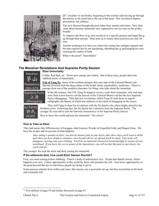 ChinaX Part 2 The Creation and End of a Centralized Empire Page 81 of 357
Qi51
circulates in our bodies, beginning in the scrotum and moving up through
the arteries to the mind and to the top of the head. This circulation implies
procreation, not celibacy.
This new Daoism brought physical rather than mental cultivation. New diets
came about because immortals were supposed to survive only on the qi they
breathe.
To improve the flow of qi, men would sit in a specific posture and impel the qi
up through their arteries. Since pure qi is semen, these practices are only for
men.
Another technique is to have sex where the woman has multiple orgasms and
the man exploits her by not ejaculating, absorbing her qi and keeping his own,
retaining the vitality of both.
What is the point? Immortality!
The Maoshan Revelations And Supreme Purity Daoism
Elixir Immortality
Coffee, Red Bull, etc. Elixirs give energy and vitality. But in those days, people died who
imbibed elixirs of immortality.
Tale of Yang Xi. Some of the northern émigrés that were part of the Celestial Master cult
become involved with the drug culture of the South: herbs, psychedelics, medicines. There's a
passage from one of the southern clansmen, Ge Hong, who talks about the immortals:
In the 4th century, 364-370, Yang Xi began to receive visits from immortals, who said they
were from a new heaven, not the heaven of the Celestial Master cult but the new Supreme
Purity (shangqing). They had new revelations, which Yang Xi took down in superb
calligraphy, the beauty of which lent authority to his claim of shangqing as the source.
They told Yang to share his revelations with the Xu family who where highly placed in the
Southern court. Following that, the Xu family has visitations from the Supreme Purity. The
younger Xu was told to join the heavenly bureaucracy in the Supreme Purity heaven.
How to leave this world and join the immortals? The elixirs!
How to Take an Elixir
They had names like Efflorescence of Langgan, Jade Essence, Powder of Liquefied Gold, and Dragon Fetus. We
have the recipes and an account of what happens:
After taking a spatula of elixir, you feel an intense pain in your heart, after three days you'll want to drink
and when you have drunk a container, your breath will be cut off and you'll be dead. Your body will
disappear, leaving only your clothing. You'll be an immortal released in broad daylight by means of your
waistband. If you know the secret names of the ingredients, you will not feel the pain in your heart, but
you'll still die.
The younger Xu took the elixir and died, joining the immortals.
If the adherents died, how could Elixir Daoism flourish?
First, you need training before imbibing. There's a body of authoritative text. People had shared visions, which
happens even now. Career opportunities in this world for those who promote the cult. And career opportunities in
the great beyond that are so marvelous, people are dying to get in.
Some poisons embalm from within and some, like arsenic, are a great pick-me-up, but they accumulate in the body
and eventually kill.
51
First defined on page 59 and further discussed on page 87.
 