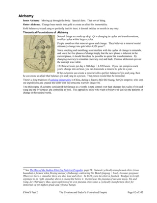 ChinaX Part 2 The Creation and End of a Centralized Empire Page 82 of 357
Alchemy
Inner Alchemy. Moving qi through the body. Special diets. That sort of thing.
Outer Alchemy. Change base metals into gold to create an elixir for immortality.
Gold balances yin and yang so perfectly that it's inert, it doesn't oxidize or tarnish in any way.
Theoretical Foundations of Alchemy
Natural things are made up of qi. Qi is changing in cycles and transformations,
smaller cycles within larger cycles.
People could see that minerals grow and change. They believed a mineral would
ultimately change into gold after 4,320 years52
.
Since smelting and metallurgy can interfere with the cycles of change in minerals,
and since the five phases of change imply that the next phase is inherent in the
current phase, it should therefore be possible to speed the transformation. By
changing mercury to cinnabar (mercury ore) and back, Chinese alchemists proved
the concept was viable.
12 Chinese hours per day x 360 days = 4,320 hours. If you can compress each
year's change into an hour, you can transmute a mineral to gold in a year.
If the alchemist can create a mineral with a perfect balance of yin and yang, then
he can create an elixir that balances yin and yang in a person. That person would then be immortal.
There's a long tradition of seeking immortality in China, dating at least to Qin Shi Huang, the Qin emperor, who sent
out expeditions and created the tomb with the terracotta warriors (page 61).
The philosophy of alchemy considered the furnace as a womb, where control over heat changes the cycles of yin and
yang and the five phases are controlled as well. This appeals to those who want to believe we can see the patterns of
change in the natural world.
52
See The Way of the Golden Elixir by Fabrizio Pregadio, page 28: Natural cyclically-transformed elixir (ziran
huandan) is formed when flowing mercury (liuhuong), embracing Sir Metal (jingong = lead), becomes pregnant.
Wherever there is cinnabar there are also lead and silver. In 4320 years the elixir is finished. Realgar to its left,
orpiment to its right, cinnabar above it, malachite below it. It embraces the pneuma of sun and moon, Yin and
Yang, for 4320 years; thus, upon repletion of its own pneuma, it becomes a cyclically-transformed elixir for
immortals of the highest grade and celestial beings.
 