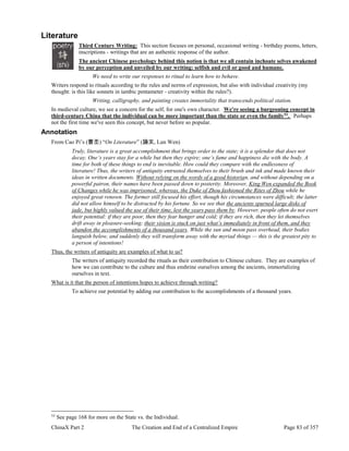 ChinaX Part 2 The Creation and End of a Centralized Empire Page 83 of 357
Literature
Third Century Writing: This section focuses on personal, occasional writing - birthday poems, letters,
inscriptions - writings that are an authentic response of the author.
The ancient Chinese psychology behind this notion is that we all contain inchoate selves awakened
by our perception and unveiled by our writing: selfish and evil or good and humane.
We need to write our responses to ritual to learn how to behave.
Writers respond to rituals according to the rules and norms of expression, but also with individual creativity (my
thought: is this like sonnets in iambic pentameter - creativity within the rules?).
Writing, calligraphy, and painting creates immortality that transcends political station.
In medieval culture, we see a concern for the self, for one's own character. We're seeing a burgeoning concept in
third-century China that the individual can be more important than the state or even the family53
. Perhaps
not the first time we've seen this concept, but never before so popular.
Annotation
From Cao Pi’s (曹丕) “On Literature” (論文, Lun Wen)
Truly, literature is a great accomplishment that brings order to the state; it is a splendor that does not
decay. One’s years stay for a while but then they expire; one’s fame and happiness die with the body. A
time for both of these things to end is inevitable. How could they compare with the endlessness of
literature! Thus, the writers of antiquity entrusted themselves to their brush and ink and made known their
ideas in written documents. Without relying on the words of a good historian, and without depending on a
powerful patron, their names have been passed down to posterity. Moreover, King Wen expanded the Book
of Changes while he was imprisoned; whereas, the Duke of Zhou fashioned the Rites of Zhou while he
enjoyed great renown. The former still focused his effort, though his circumstances were difficult; the latter
did not allow himself to be distracted by his fortune. So we see that the ancients spurned large disks of
jade, but highly valued the use of their time, lest the years pass them by. However, people often do not exert
their potential: if they are poor, then they fear hunger and cold; if they are rich, then they let themselves
drift away in pleasure-seeking; their vision is stuck on just what’s immediately in front of them, and they
abandon the accomplishments of a thousand years. While the sun and moon pass overhead, their bodies
languish below, and suddenly they will transform away with the myriad things — this is the greatest pity to
a person of intentions!
Thus, the writers of antiquity are examples of what to us?
The writers of antiquity recorded the rituals as their contribution to Chinese culture. They are examples of
how we can contribute to the culture and thus enshrine ourselves among the ancients, immortalizing
ourselves in text.
What is it that the person of intentions hopes to achieve through writing?
To achieve our potential by adding our contribution to the accomplishments of a thousand years.
53
See page 168 for more on the State vs. the Individual.
 