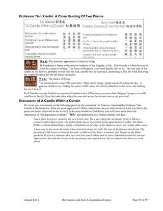 ChinaX Part 2 The Creation and End of a Centralized Empire Page 85 of 357
Professor Tian Xiaofei: A Close Reading Of Two Poems
Wu Se The sensuous appearance of material things.
In Buddhism, a flame in the wind is symbolic of the fragility of life. The brocade is a belt that can be
worn by a man or woman. The focus of the poem is on small details, the wu se. The wax tear of the
candle on the flowers, probably woven into the sash, and the wax is staining it, destroying it, like the wind flickering
the candle threatens the life the flame represents.
Wu Li The nature of things.
The second poem comes 700 years later. High poetic image: purple curtain brushing the sky. A
process of discovery: finding the source of the wind, not entirely absorbed in the wu se, but seeking
the wu li as well.
Prof. Xiaofei recently finished an annotated translation of a 19th century memoir about Taiping Tianguo, a terrible
rebellion in South China that took place when the man who wrote the memoir was seven years old.
Discussion of A Candle Within a Curtain
We invite you to comment on the following poem by the court poet Liu Xiaowei, translated by Professor Tian
Xiaofei in the interview. What are your impressions? What connections can you make between what you find in the
poem and issues discussed in the lecture? In the next module on Buddhism, you will learn more about the
importance of “the appearance of things” "物色" and destruction, two themes already seen here.
I see a door to a foyer, opening not on a breezy day, but a day where the movement of air is felt as a
coolness rather than a rush. The light outside glows in contrast to the quiet darkness within. The flame
flickers without diminishing, casting a brightness at the edge of the shadows where the curtain slides away.
A man was in the room, his ritual robes stretched along the table. He was at the funeral of a friend. The
passing of a life leaves a stain on his sash, a sadness in his heart, a memory that lingers as the flame
quickens. It serves a reminder that our own lives touch others and we leave behind not ourselves but our
impressions. Not only do we live on in our poetry, our revealed text, but we immortalize those we write
about.
 