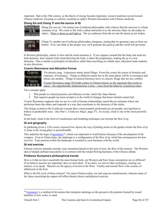 ChinaX Part 2 The Creation and End of a Centralized Empire Page 88 of 357
important. But in the 19th century, as the theory of energy became important, western medicine moved toward
Chinese medicine, focusing on calories, resulting in today's Western fascination with Chinese medicine.
Zhang Zai and Cheng Yi and the source of Qi
Zhang Zai was an 11th century neo-Confucian philosopher with a theory that the universe is a finite
container of qi. We come to life with a subset and return it to the universe when we die (ashes to
ashes). There is dense qi and light qi. The qi condenses from the air into the dense qi our bodies.
Cheng Yi, another neo-Confucian philosopher, disagrees, stating that we generate yuan qi from our
bodies. If we can think in the proper way, we'll generate the good qi and the world will get better.
In Western philosophy, matter is inert and the mind animates it. If you suppose instead that the body and mind are
both dynamic, then instead of the mind directing the body, it alters the propensities, leading the qi in a new
direction. This is similar to principles of education: rather than inscribing on a blank slate, education leads students
in new directions.
Cosmic Resonance and Attractive Forces
Yin attracts yang. Lodestones attract metal filings. From this comes the notion of stimulus and
response, of resonance. Things in different realms but in the same phase will be in resonance and
attract one another. Things in musical harmony move in concert; things that are not, conflict.
Cosmic Resonance (page 58) holds a place in Chinese history as the argument that events in
nature - the unpredictable disharmonious events - come from the behavior of political rulers.
Two concepts apply:
1. That people in critical junctures can influence events, much like chaos theory.
2. That superior people are more receptive to the world of changes that lesser mortals cannot feel.
Cosmic Resonance supposes that we are in a web of human relationships, much like an orchestra where one
performer hears the others and responds in a way that contributes to the harmony of the whole.
This brings us back to the Confucian concept that a ritual properly performed can stir people, moving them to
behave in predictable ways. (See Part 1, Confucian Magic, page 37). In society, ritual is one of the most powerful
forces.
In the body, ritual in the form of visualization and breathing techniques can reorient the flow of qi.
Qi and geography
In gardening (from a 12th century manual from Japan) the way of putting stones in the garden orients the flow of qi.
A stone in the wrong place is uncomfortable.
This underlies the logic of geomancy56
, which was important in world history because of the development of the
compass. Even in China today, the landscape is a configuration of the flow of qi, which has consequences for how
you live. Your position within the landscape is essential to your harmony with the world.
Qi and exercise
Chinese exercise manuals consider your orientation based on the time of year, the flow of the seasons. The Western
idea of sharply defined muscularity is in contrast with the rotund flowing harmony of the Chinese athlete.
Professor Kuriyama's philosophical travels
How is it that we have essentially the same human body, yet Western and East Asian conceptions are so different?
If we believe muscles are important, then we train them. If we don't, we turn to other techniques, training our
arteries, so to speak. Muscles are the agency of action in the West. Vitality and smooth flow is the essence of
athleticism in the East.
What is the life cycle of these notions? For many Chinese today, yin and yang are anachronisms, whereas many of
the ideas concerning the organs still affect dietary choice and physical exercise.
56
Geomancy is a method of divination that interprets markings on the ground or the patterns formed by tossed
handfuls of soil, rocks, or sand.
 