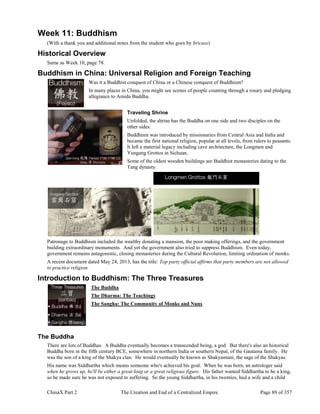 ChinaX Part 2 The Creation and End of a Centralized Empire Page 89 of 357
Week 11: Buddhism
(With a thank you and additional notes from the student who goes by bricass)
Historical Overview
Same as Week 10, page 78.
Buddhism in China: Universal Religion and Foreign Teaching
Was it a Buddhist conquest of China or a Chinese conquest of Buddhism?
In many places in China, you might see scenes of people counting through a rosary and pledging
allegiance to Amida Buddha.
Traveling Shrine
Unfolded, the shrine has the Buddha on one side and two disciples on the
other sides.
Buddhism was introduced by missionaries from Central Asia and India and
became the first national religion, popular at all levels, from rulers to peasants.
It left a material legacy including cave architecture, the Longmen and
Yungang Grottos in Sichuan.
Some of the oldest wooden buildings are Buddhist monasteries dating to the
Tang dynasty.
Patronage to Buddhism included the wealthy donating a mansion, the poor making offerings, and the government
building extraordinary monuments. And yet the government also tried to suppress Buddhism. Even today,
government remains antagonistic, closing monasteries during the Cultural Revolution, limiting ordination of monks.
A recent document dated May 24, 2013, has the title: Top party official affirms that party members are not allowed
to practice religion.
Introduction to Buddhism: The Three Treasures
The Buddha
The Dharma: The Teachings
The Sangha: The Community of Monks and Nuns
The Buddha
There are lots of Buddhas. A Buddha eventually becomes a transcended being, a god. But there's also an historical
Buddha born in the fifth century BCE, somewhere in northern India or southern Nepal, of the Gautama family. He
was the son of a king of the Shakya clan. He would eventually be known as Shakyamuni, the sage of the Shakyas.
His name was Siddhartha which means someone who's achieved his goal. When he was born, an astrologer said
when he grows up, he'll be either a great king or a great religious figure. His father wanted Siddhartha to be a king,
so he made sure he was not exposed to suffering. So the young Siddhartha, in his twenties, had a wife and a child
 
