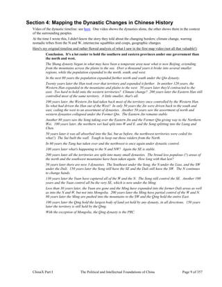 ChinaX Part I The Political and Intellectual Foundations of China Page 9 of 357
Section 4: Mapping the Dynastic Changes in Chinese History
Video of the dynastic timeline: see here. One video shows the dynasties alone, the other shows them in the context
of the surrounding peoples.
At the time I wrote this, I didn't know the story they told about the changing borders: climate change, warring
nomadic tribes from the N and W, internecine squabbles and coups, geographic changes.
Here's my original timeline and rather flawed analysis of what I saw in the first map video (not all that valuable!)
Conclusion. It's a lot easier to hold the southern and eastern provinces under one government than
the north and west.
The Shang dynasty began in what may have been a temperate area near what is now Beijing, extending
from the mountains across the plains to the sea. Over a thousand years it broke into several smaller
regions, while the population expanded to the north, south, and west.
In the next 80 years the population expanded further north and south under the Qin dynasty.
Twenty years later the Han took over that territory and expanded it further. In another 120 years, the
Western Han expanded in the mountains and plains to the west. 50 years later they'd contracted to the
east. Too hard to hold onto the western territories? Climate change? 200 years later the Eastern Han still
controlled most of the same territory. A little smaller, that's all.
100 years later, the Western Jin had taken back most of the territory once controlled by the Western Han.
So what had driven the Han out of the West? In only 50 years the Jin were driven back to the south and
east, ceding the west to an assortment of dynasties. Another 50 years saw the assortment of north and
western dynasties collapsed under the Former Qin. The Eastern Jin remains stable.
Another 80 years saw the Song taking over the Eastern Jin and the Former Qin giving way to the Northern
Wei. 100 years later, the northern wei had split into W and E. and the Song splitting into the Liang and
Chen.
50 years later it was all absorbed into the Sui, but as before, the northwest territories were ceded (to
what?) The Sui built the wall. Tough to keep out those raiders from the North.
In 60 years the Tang has taken over and the northwest is once again under dynastic control.
100 years later what's happening to the N and NW? Again the SE is stable.
200 years later all the territories are split into many small dynasties. The broad less populous (?) areas of
the north and the southwest mountains have been taken again. How long with that last?
50 years later there are now 3 dynasties. The Southeast under the Song, the N under the Liao, and the SW
under the Dali. 150 years later the Song still have the SE and the Dali still have the SW. The N continues
to change hands.
130 years later the Yuan have captured all of the W and the N. The Song still control the SE. Another 100
years and the Yuan control all bu the very SE, which is now under the Ming.
Less than 30 years later, the Yuan are gone and the Ming have expanded into the former Dali areas as well
as into the N and W, but not into Mongolia. 200 years later the Ming have partial control of the W and N.
80 years later the Ming are pushed into the mountains to the SW and the Qing hold the entire East.
100 years later the Qing hold the largest body of land yet held by any dynasty, in all directions. 150 years
later the territory is still held by the Qing.
With the exception of Mongolia, the Qing dynasty is the PRC.
 