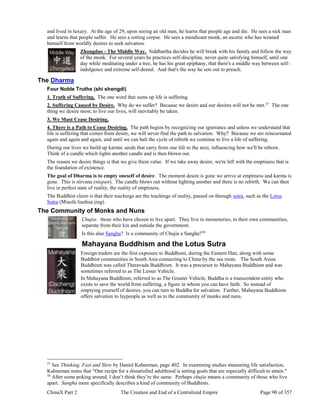 ChinaX Part 2 The Creation and End of a Centralized Empire Page 90 of 357
and lived in luxury. At the age of 29, upon seeing an old man, he learns that people age and die. He sees a sick man
and learns that people suffer. He sees a rotting corpse. He sees a mendicant monk, an ascetic who has weaned
himself from worldly desires to seek salvation.
Zhongdao - The Middle Way. Siddhartha decides he will break with his family and follow the way
of the monk. For several years he practices self-discipline, never quite satisfying himself, until one
day while meditating under a tree, he has his great epiphany, that there's a middle way between self-
indulgence and extreme self-denial. And that's the way he sets out to preach.
The Dharma
Four Noble Truths (shi shengdi)
1. Truth of Suffering. The one word that sums up life is suffering.
2. Suffering Caused by Desire. Why do we suffer? Because we desire and our desires will not be met.57
The one
thing we desire most, to live our lives, will inevitably be taken.
3. We Must Cease Desiring.
4. There is a Path to Cease Desiring. The path begins by recognizing our ignorance and unless we understand that
life is suffering that comes from desire, we will never find the path to salvation. Why? Because we are reincarnated
again and again and again, and until we can halt the cycle of rebirth we continue to live a life of suffering.
During our lives we build up karmic seeds that carry from one life to the next, influencing how we'll be reborn.
Think of a candle which lights another candle and is then blown out.
The reason we desire things is that we give them value. If we take away desire, we're left with the emptiness that is
the foundation of existence.
The goal of Dharma is to empty oneself of desire. The moment desire is gone we arrive at emptiness and karma is
gone. This is nirvana (niepan). The candle blows out without lighting another and there is no rebirth. We can then
live in perfect state of reality, the reality of emptiness.
The Buddhist claim is that their teachings are the teachings of reality, passed on through sutra, such as the Lotus
Sutra (Miaofa lianhua jing).
The Community of Monks and Nuns
Chujia: those who have chosen to live apart. They live in monasteries, in their own communities,
separate from their kin and outside the government.
Is this also Sangha? Is a community of Chujia a Sangha?58
Mahayana Buddhism and the Lotus Sutra
Foreign traders are the first exposure to Buddhism, during the Eastern Han, along with some
Buddhist communities in South Asia connecting to China by the sea route. The South Asian
Buddhism was called Theravada Buddhism. It was a precursor to Mahayana Buddhism and was
sometimes referred to as The Lesser Vehicle.
In Mahayana Buddhism, referred to as The Greater Vehicle, Buddha is a transcendent entity who
exists to save the world from suffering, a figure in whom you can have faith. So instead of
emptying yourself of desires, you can turn to Buddha for salvation. Further, Mahayana Buddhism
offers salvation to laypeople as well as to the community of monks and nuns.
57
See Thinking, Fast and Slow by Daniel Kahneman, page 402. In examining studies measuring life satisfaction,
Kahneman notes that "One recipe for a dissatisfied adulthood is setting goals that are especially difficult to attain."
58
After some poking around, I don’t think they’re the same. Perhaps chujia means a community of those who live
apart. Sangha more specifically describes a kind of community of Buddhists.
 
