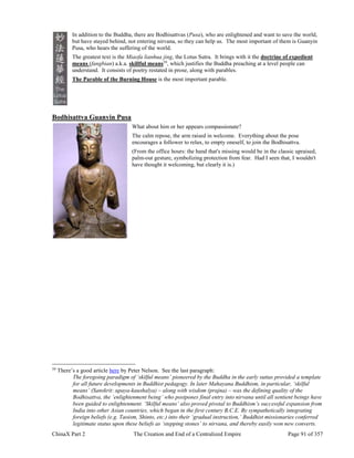 ChinaX Part 2 The Creation and End of a Centralized Empire Page 91 of 357
In addition to the Buddha, there are Bodhisattvas (Pusa), who are enlightened and want to save the world,
but have stayed behind, not entering nirvana, so they can help us. The most important of them is Guanyin
Pusa, who hears the suffering of the world.
The greatest text is the Miaofa lianhua jing, the Lotus Sutra. It brings with it the doctrine of expedient
means (fangbian) a.k.a. skillful means59
, which justifies the Buddha preaching at a level people can
understand. It consists of poetry restated in prose, along with parables.
The Parable of the Burning House is the most important parable.
Bodhisattva Guanyin Pusa
What about him or her appears compassionate?
The calm repose, the arm raised in welcome. Everything about the pose
encourages a follower to relax, to empty oneself, to join the Bodhisattva.
(From the office hours: the hand that's missing would be in the classic upraised,
palm-out gesture, symbolizing protection from fear. Had I seen that, I wouldn't
have thought it welcoming, but clearly it is.)
59
There’s a good article here by Peter Nelson. See the last paragraph:
The foregoing paradigm of ‘skilful means’ pioneered by the Buddha in the early suttas provided a template
for all future developments in Buddhist pedagogy. In later Mahayana Buddhism, in particular, ‘skilful
means’ (Sanskrit: upaya-kaushalya) – along with wisdom (prajna) – was the defining quality of the
Bodhisattva, the ‘enlightenment being’ who postpones final entry into nirvana until all sentient beings have
been guided to enlightenment. ‘Skilful means’ also proved pivotal to Buddhism’s successful expansion from
India into other Asian countries, which began in the first century B.C.E. By sympathetically integrating
foreign beliefs (e.g. Taoism, Shinto, etc.) into their ‘gradual instruction,’ Buddhist missionaries conferred
legitimate status upon these beliefs as ‘stepping stones’ to nirvana, and thereby easily won new converts.
 