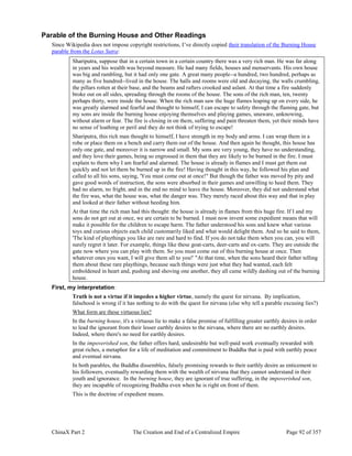 ChinaX Part 2 The Creation and End of a Centralized Empire Page 92 of 357
Parable of the Burning House and Other Readings
Since Wikipedia does not impose copyright restrictions, I’ve directly copied their translation of the Burning House
parable from the Lotus Sutra:
Shariputra, suppose that in a certain town in a certain country there was a very rich man. He was far along
in years and his wealth was beyond measure. He had many fields, houses and menservants. His own house
was big and rambling, but it had only one gate. A great many people--a hundred, two hundred, perhaps as
many as five hundred--lived in the house. The halls and rooms were old and decaying, the walls crumbling,
the pillars rotten at their base, and the beams and rafters crooked and aslant. At that time a fire suddenly
broke out on all sides, spreading through the rooms of the house. The sons of the rich man, ten, twenty
perhaps thirty, were inside the house. When the rich man saw the huge flames leaping up on every side, he
was greatly alarmed and fearful and thought to himself, I can escape to safety through the flaming gate, but
my sons are inside the burning house enjoying themselves and playing games, unaware, unknowing,
without alarm or fear. The fire is closing in on them, suffering and pain threaten them, yet their minds have
no sense of loathing or peril and they do not think of trying to escape!
Shariputra, this rich man thought to himself, I have strength in my body and arms. I can wrap them in a
robe or place them on a bench and carry them out of the house. And then again he thought, this house has
only one gate, and moreover it is narrow and small. My sons are very young, they have no understanding,
and they love their games, being so engrossed in them that they are likely to be burned in the fire. I must
explain to them why I am fearful and alarmed. The house is already in flames and I must get them out
quickly and not let them be burned up in the fire! Having thought in this way, he followed his plan and
called to all his sons, saying, 'You must come out at once!" But though the father was moved by pity and
gave good words of instruction, the sons were absorbed in their games and unwilling to heed them. They
had no alarm, no fright, and in the end no mind to leave the house. Moreover, they did not understand what
the fire was, what the house was, what the danger was. They merely raced about this way and that in play
and looked at their father without heeding him.
At that time the rich man had this thought: the house is already in flames from this huge fire. If I and my
sons do not get out at once, we are certain to be burned. I must now invent some expedient means that will
make it possible for the children to escape harm. The father understood his sons and knew what various
toys and curious objects each child customarily liked and what would delight them. And so he said to them,
'The kind of playthings you like are rare and hard to find. If you do not take them when you can, you will
surely regret it later. For example, things like these goat-carts, deer-carts and ox-carts. They are outside the
gate now where you can play with them. So you must come out of this burning house at once. Then
whatever ones you want, I will give them all to you!' "At that time, when the sons heard their father telling
them about these rare playthings, because such things were just what they had wanted, each felt
emboldened in heart and, pushing and shoving one another, they all came wildly dashing out of the burning
house.
First, my interpretation:
Truth is not a virtue if it impedes a higher virtue, namely the quest for nirvana. By implication,
falsehood is wrong if it has nothing to do with the quest for nirvana (else why tell a parable excusing lies?)
What form are these virtuous lies?
In the burning house, it's a virtuous lie to make a false promise of fulfilling greater earthly desires in order
to lead the ignorant from their lesser earthly desires to the nirvana, where there are no earthly desires.
Indeed, where there's no need for earthly desires.
In the impoverished son, the father offers hard, undesirable but well-paid work eventually rewarded with
great riches, a metaphor for a life of meditation and commitment to Buddha that is paid with earthly peace
and eventual nirvana.
In both parables, the Buddha dissembles, falsely promising rewards to their earthly desire as enticement to
his followers, eventually rewarding them with the wealth of nirvana that they cannot understand in their
youth and ignorance. In the burning house, they are ignorant of true suffering, in the impoverished son,
they are incapable of recognizing Buddha even when he is right on front of them.
This is the doctrine of expedient means.
 
