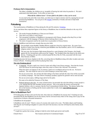 ChinaX Part 2 The Creation and End of a Centralized Empire Page 93 of 357
Professor Bol's Interpretation
The father is Buddha, the children are us, incapable of hearing the truth when he preaches it. We don't
understand what death means. So he offers us more toys.
What did the children learn? To have faith in the father so they can be saved.
As you read to the end of the Lotus Sutra, you find ways to improve karmic merit by copying the text and
proselytizing Buddhism. You can give to the Sangha community of monks and nuns to help build
monasteries.
Fotudeng
The transformation of Buddhism in China during the 4th and 5th centuries: Fotudeng.
As we read about three important figures in the history of Buddhism, bear in mind the obstacles in the way of its
success:
 The monks bringing Buddhism to China are not Chinese
 They don't even speak or read Chinese
 The conceptual vocabulary of Buddhism is incongruent with Chinese, though at first they'll try to find
congruency with the language of Daoism, before realizing there is none.
 The styles of argument used by the monks have no precedent in Chinese history.
And yet, Buddhism took hold more strongly than any prior faith.
Fotu probably meant Buddha, Buddha Dharma might have been his original name. He comes from
Kucha in Central Asia, having visited the great Buddhist sites like Kashmir, and in 310 CE establishes a
religious center in Luoyang.
The next year, the Jin princes fight among themselves, some bringing in the Xiongnu, who fought
against the Jin, forcing them south across the Yangtze. The Xiongnu tribes that stayed in the north were
diverse. Fotudeng joins up with a warlord named Shi Hu of the Jie Tribe, associated with the Later
Zhao Dynasty in Hebei.
Fotudeng becomes the house chaplain to the Shi, converting them to Buddhism along with other invaders and some
Chinese officials. Fotudeng achieved this by playing three roles.
The roles Fotudeng played
 A magician. He puts a spell over a bowl of water and a Blue Lotus flower emerges. Note that the Jesuits
were also known for practicing magic when they came to China in the 16th and 17th centuries.
When the ruler's son appears to die, he intones a spell over a toothpick and revives the son. He knows
medicine. The ruler sends his sons to live with Fotudeng to ensure their safety.
He can see across time. He can hear the bells tolling in the future and tells the ruler if he will be successful
in a military campaign. The ruler follows Fotudeng's prophecy against his generals' advice and succeeds.
He can see across space, rubbing rouge and oil on his palm.
He came to be called the Protector of The State.
 Political advisor to the clan. In a time of harsh justice, he persuades the ruler that killing so many people is
a sin, arguing that the ruler shouldn't kill the innocent. This is not unlike the Jesuits convincing the
Japanese daimyo, who is a samurai, that the First Commandment forbids killing. The daimyo replies that
he's in the business of killing and the Jesuits explain that it really means don't kill the innocent.
 Religious teacher
Who is Buddhism For?
If Fotodeng plays all these roles just for the ruler, then what use is Buddhism for anyone else? Fotudeng not only
persuaded Shi Hu that Buddhism was for the masses, but he convinced many others of the ruling clans to pay for the
construction of almost a thousand monasteries.
Is Buddhism for all peoples?
Is Buddhism only for men? There's a story of a woman who wants to be a nun. The father objects and Fotudeng
tells that she was Fotudeng's daughter in a prior life and if she becomes a nun she will help his entire family attain
nirvana60
.
60
I might have gotten that wrong - perhaps to help his entire family gain power and wealth.
 