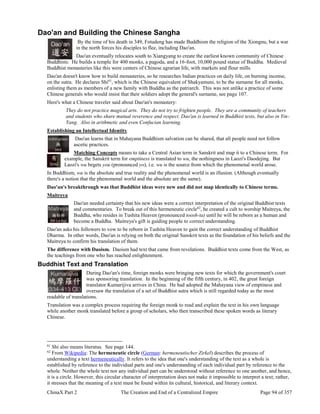 ChinaX Part 2 The Creation and End of a Centralized Empire Page 94 of 357
Dao'an and Building the Chinese Sangha
By the time of his death in 349, Fotudeng has made Buddhism the religion of the Xiongnu, but a war
in the north forces his disciples to flee, including Dao'an.
Dao'an eventually relocates south to Xiangyang to create the earliest known community of Chinese
Buddhists. He builds a temple for 400 monks, a pagoda, and a 16-foot, 10,000 pound statue of Buddha. Medieval
Buddhist monasteries like this were centers of Chinese agrarian life, with markets and flour mills.
Dao'an doesn't know how to build monasteries, so he researches Indian practices on daily life, on burning incense,
on the sutra. He declares Shi61
, which is the Chinese equivalent of Shakyamuni, to be the surname for all monks,
enlisting them as members of a new family with Buddha as the patriarch. This was not unlike a practice of some
Chinese generals who would insist that their soldiers adopt the general's surname, see page 107.
Here's what a Chinese traveler said about Dao'an's monastery:
They do not practice magical arts. They do not try to frighten people. They are a community of teachers
and students who share mutual reverence and respect. Dao'an is learned in Buddhist texts, but also in Yin-
Yang. Also in arithmetic and even Confucian learning.
Establishing an Intellectual Identity
Dao'an learns that in Mahayana Buddhism salvation can be shared, that all people need not follow
ascetic practices.
Matching Concepts means to take a Central Asian term in Sanskrit and map it to a Chinese term. For
example, the Sanskrit term for emptiness is translated to wu, the nothingness in Laozi's Daodejing. But
Laozi's wu begets you (pronounced yo), i.e. wu is the source from which the phenomenal world arose.
In Buddhism, wu is the absolute and true reality and the phenomenal world is an illusion. (Although eventually
there's a notion that the phenomenal world and the absolute are the same).
Dao'an's breakthrough was that Buddhist ideas were new and did not map identically to Chinese terms.
Maitreya
Dao'an needed certainty that his new ideas were a correct interpretation of the original Buddhist texts
and commentaries. To break out of this hermeneutic circle62
, he created a cult to worship Maitreya, the
Buddha, who resides in Tushita Heaven (pronounced toosh-ta) until he will be reborn as a human and
become a Buddha. Maitreya's gift is guiding people to correct understanding.
Dao'an asks his followers to vow to be reborn in Tushita Heaven to gain the correct understanding of Buddhist
Dharma. In other words, Dao'an is relying on both the original Sanskrit texts as the foundation of his beliefs and the
Maitreya to confirm his translation of them.
The difference with Daoism. Daoism had text that came from revelations. Buddhist texts come from the West, as
the teachings from one who has reached enlightenment.
Buddhist Text and Translation
During Dao'an's time, foreign monks were bringing new texts for which the government's court
was sponsoring translation. In the beginning of the fifth century, in 402, the great foreign
translator Kumarijiva arrives in China. He had adopted the Mahayana view of emptiness and
oversaw the translation of a set of Buddhist sutra which is still regarded today as the most
readable of translations.
Translation was a complex process requiring the foreign monk to read and explain the text in his own language
while another monk translated before a group of scholars, who then transcribed these spoken words as literary
Chinese.
61
Shi also means literatus. See page 144.
62
From Wikipedia: The hermeneutic circle (German: hermeneutischer Zirkel) describes the process of
understanding a text hermeneutically. It refers to the idea that one's understanding of the text as a whole is
established by reference to the individual parts and one's understanding of each individual part by reference to the
whole. Neither the whole text nor any individual part can be understood without reference to one another, and hence,
it is a circle. However, this circular character of interpretation does not make it impossible to interpret a text; rather,
it stresses that the meaning of a text must be found within its cultural, historical, and literary context.
 