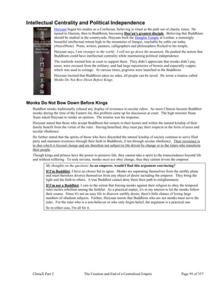 ChinaX Part 2 The Creation and End of a Centralized Empire Page 95 of 357
Intellectual Centrality and Political Independence
Huiyuan began his studies as a Confucian, believing in ritual as the path out of chaotic times. He
turned to Daoism, then to Buddhism, becoming Dao'an's greatest disciple. Believing that Buddhism
should be studied in the countryside, Huiyuan built the Donglin Temple at Lushan, a stunningly
beautiful intellectual retreat high in the mountains of Jiangxi, reachable by cable car today
(#travelNote). Poets, writers, painters, calligraphers and philosophers flocked to his temple.
Huiyuan says, I am stranger to the world. I will not go down the mountain. He pushed the notion that
Buddhism could have intellectual centrality while maintaining political independence.
The warlords wanted him at court to support them. They didn’t appreciate that monks didn’t pay
taxes, were excused from the military, and had large repositories of bronze and especially copper,
which was used in coinage. At various times, pogroms were launched at the Buddhists.
Huiyuan insisted that Buddhism takes no sides, all people can be saved. He wrote a treatise called
Monks Do Not Bow Down Before Kings.
Monks Do Not Bow Down Before Kings
Buddhist monks traditionally refused any display of reverence to secular rulers. As more Chinese became Buddhist
monks during the time of the Eastern Jin, this problem came up for discussion at court. The high minister Huan
Xuan asked Huiyuan to render an opinion. The treatise was his response.
Huiyuan stated that those who accept Buddhism but remain in their homes and within the natural kinship of their
family benefit from the virtue of the ruler. Having benefited, they must pay their respects in the form of taxes and
secular obedience.
He further stated that the spirits of those who have discarded the natural kinship of society continue to serve filial
piety and maintain reverence through their faith in Buddhism, if not through secular obedience. Their reverence is
to that which is beyond change and are therefore not subject to life driven by change or to the rulers who transform
their people.
Though kings and princes have the power to preserve life, they cannot take a spirit to the transcendence beyond life
and without suffering. To seek nirvana, monks must not obey change, thus they cannot revere the emperor.
My thoughts on the question: As an emperor, would I find this argument convincing?
If I'm Buddhist, I have no choice but to agree. Monks are separating themselves from the earthly plane
and must therefore divorce themselves from any object of desire including the emperor. They bring the
light and the faith to others. A true Buddhist cannot deny them their path to enlightenment.
If I'm not a Buddhist, I care to the extent that forcing monks against their religion to obey the temporal
ruler incites rebellion among the faithful. As a practical matter, it's in my interest to let the monks follow
their course. Since it's not an easy life to disavow earthly desire, there's little chance of losing large
numbers of obedient subjects. Further, Huiyuan insists that Buddhists who are not monks must serve the
ruler. For the ruler who is a non-believer or who only feigns belief, the argument is a practical one.
So in either case, I'm all for it.
 
