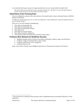 ChinaX Part 2 The Creation and End of a Centralized Empire Page 97 of 357
As a Confucian believing in my part of a single ancestral line, how can I accept rebirth in another form?
The body is like the roots and leaves that come forth and then die. The spirit is in the seeds that bring new
growth. Only the body of one who achieves the Way perishes.
Admonitions of the Fanwang Sutra
This view of Buddhism contrasts with earlier doctrine of leaving the family (chujia), allowing Chinese to fulfill the
tradition of filial piety.
A bodhisattva should always give rise to a heart of compassion, a heart of filial piety, using all expedient means to
save all sentient beings.65
These are my own poor attempts at paraphrasing:
1. Thou shalt not intentionally kill
2. Thou shalt not intentionally steal
3. Thou shalt not intentionally fornicate
4. Thou shalt not lie
5. Thou shalt not consume alcohol
6. Thou shalt not criticize a bodhisattva
7. Thou shalt be humble and neither praise oneself nor blame others
Professor Bol's Reasons for Buddhism Success
 Buddhism brought a deep civilization with tradition, philosophy, medicine, magic, and architecture.
 It offered a refuge of communal life in a time of chaos.
 It offered a model of how to live a frugal life.
 It offered salvation to all.
Lastly, with its ideas of karmic merit, Buddhism makes the act of being good an element of self-interest.
65
Thus the doctrine of expedient means provides a path to enlightenment that accommodates filial piety, at least
temporarily.
 