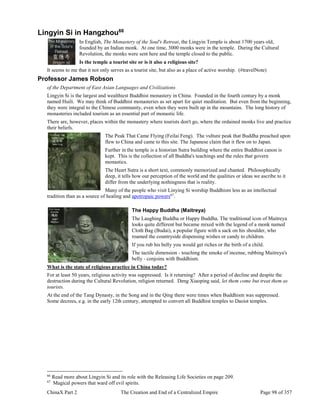 ChinaX Part 2 The Creation and End of a Centralized Empire Page 98 of 357
Lingyin Si in Hangzhou66
In English, The Monastery of the Soul's Retreat, the Lingyin Temple is about 1700 years old,
founded by an Indian monk. At one time, 3000 monks were in the temple. During the Cultural
Revolution, the monks were sent here and the temple closed to the public.
Is the temple a tourist site or is it also a religious site?
It seems to me that it not only serves as a tourist site, but also as a place of active worship. (#travelNote)
Professor James Robson
of the Department of East Asian Languages and Civilizations
Lingyin Si is the largest and wealthiest Buddhist monastery in China. Founded in the fourth century by a monk
named Huili. We may think of Buddhist monasteries as set apart for quiet meditation. But even from the beginning,
they were integral to the Chinese community, even when they were built up in the mountains. The long history of
monasteries included tourism as an essential part of monastic life.
There are, however, places within the monastery where tourists don't go, where the ordained monks live and practice
their beliefs.
The Peak That Came Flying (Feilai Feng). The vulture peak that Buddha preached upon
flew to China and came to this site. The Japanese claim that it flew on to Japan.
Further in the temple is a historian Sutra building where the entire Buddhist canon is
kept. This is the collection of all Buddha's teachings and the rules that govern
monastics.
The Heart Sutra is a short text, commonly memorized and chanted. Philosophically
deep, it tells how our perception of the world and the qualities or ideas we ascribe to it
differ from the underlying nothingness that is reality.
Many of the people who visit Linying Si worship Buddhism less as an intellectual
tradition than as a source of healing and apotropaic powers67
.
The Happy Buddha (Maitreya)
The Laughing Buddha or Happy Buddha. The traditional icon of Maitreya
looks quite different but became mixed with the legend of a monk named
Cloth Bag (Budai), a popular figure with a sack on his shoulder, who
roamed the countryside dispensing wishes or candy to children.
If you rub his belly you would get riches or the birth of a child.
The tactile dimension - touching the smoke of incense, rubbing Maitreya's
belly - conjoins with Buddhism.
What is the state of religious practice in China today?
For at least 50 years, religious activity was suppressed. Is it returning? After a period of decline and despite the
destruction during the Cultural Revolution, religion returned. Deng Xiaoping said, let them come but treat them as
tourists.
At the end of the Tang Dynasty, in the Song and in the Qing there were times when Buddhism was suppressed.
Some decrees, e.g. in the early 12th century, attempted to convert all Buddhist temples to Daoist temples.
66
Read more about Lingyin Si and its role with the Releasing Life Societies on page 209.
67
Magical powers that ward off evil spirits.
 