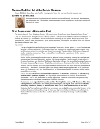 ChinaX Part 2 The Creation and End of a Centralized Empire Page 99 of 357
Chinese Buddhist Art at the Sackler Museum
Ooops. I'd like to finish these notes but I'm running out of time. Just one item from the museum tour:
Buddha vs. Bodhisattva
Bodhisattva means enlightened being, one who has entered into the final nirvana. Buddha means
the enlightened one. The Buddha has an ushnisha or cranial protuberance, typically sculpted with
hair over the bump.
Final Assessment - Discussion Post
The historical novel, Three Kingdoms, begins, “The empire, long divided, must unite; long united, must divide.”
Unity and disunity recurs throughout China’s history. In Part 2: The Creation and End of a Centralized Empire, we
see both the creation of a united China and its disintegration following the end of Han. Based on what you have
learned so far, what are some characteristics of the period of disunity following the end of Han? How is it different
than the period united under Han?
My Answer:
The period under Han faced philosophical questions of governance: feudal princes vs. central bureaucracy,
hereditary right vs. meritocracy. Rulers questioned how to control the population to suppress grass roots
rebellion, insurrection from nobility, and threats from outside. They considered the best uses of a capital
surplus moldering in granaries. They wondered how to mobilize the population to further support
territorial expansion.
Having unified the states under one government, political intrigue became the jousting between inner and
outer court and the role of the consort families. The Han accepted the Classics as their textual authority,
elevating Confucians into the role of the Literati, the scholar-officials who advised the hereditary leaders on
the proper standards of governance. Despite the constraints upon the emperor, he was the final authority.
After the Han fell and later after Luoyang was sacked, these questions and issues must have seemed like a
quaint luxury. Where once the elite Chinese clans fought among themselves for power in the courts and
favor with the emperor, they now found themselves on the outside and unable to restore a unified empire,
or unwilling even to try.
Forced into exile, the aristocratic families turned inward to the smaller philosophy of self and away
from the larger questions of power. Ji Kang thought himself superior by refusing the demands of
government. Xie An quit government to indulge his desires. Unable to create immortal dynasties, they
sought immortality from drugs, from alchemy, and from literature.
There seems to me a parallel between this and the Warring States period, with the chaos of the times
helping different philosophies find fertile ground among the privileged. How convenient to build a
philosophy around the primacy of the individual when you've been disenfranchised by the state.
But just as the Warring States period had bad government and good philosophy, so was the literature of the
Southern dynasties artistic and inspiring. In chaos and depression lie the most fertile seeds of creativity.
Professor Xiaofei reminds us that those southern dynasties, particularly the Liang, were fascinated by
innovation.
 