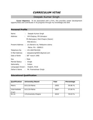 CURRICULUM VITAE
Deepak Kumar Singh
Career Objective: To be associated with a firm, this provides career development
opportunities and contributes in its progress through my knowledge and skill.
Personal Profile
Name : Deepak Kumar Singh
Address : Vill-Chapiya, PO-Ishuapur
PS-Baniyapur, Dist-Chapra (Saran)
PIN-841411
Present Address : c/o Banarsi rai, Patliputra colony
Patna. Pin - 800013
Telephone No : +91-8507561020
E-Mail Address : deepaksingh0051@gmail.com
Date of Birth : 08th
march 1990
Sex : Male
Marital Status : Single
Nationality : Indian
Languages Known : English, Hindi
Father’s Name : Mr. Prameshwar Singh
Educational Qualification
Qualification University/Board Year Percentage
Metric B.S.E.B-Patna 2005 59.86 %
Intermediate
(I.sc)
B.S.E.B-Patna 2007 57.00 %
B.C.A J.P.University-Chapra 2010 70.03 %
 
