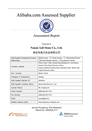 Alibaba.com Assessed Supplier
Assessment Report
Presented to
Nanan Aoli Stone Co., Ltd.
南安市奥力石业有限公司
Gold Supplier & Assessed Company
Relationship:
Self-owned Wholly Owned Shareholder/Partner
Kindred between Owners Cooperation Partner
Company Address
Office: Room 1006, Wanda Plaza Building C3, Huli District,
Xiamen City, Fujian Province, China
Factory: Nanlian Industry Area, Guanqiao Town, Nanan City,
Fujian Province, China
City / Country: Nanan, China
Consigner of Assessment: Alibaba
Gold Supplier Member ID: aolistone
Gold Supplier Company Name: Nanan Aoli Stone Co., Ltd.
Contact Person: Ms. Xueqing Ye
Phone Number: 0086-592-5571315
Fax Number: 0086-592-5571319
Email: candy@aoli.biz
Website Address (URL): http://aolistone.en.alibaba.com
Service Provided by TÜV Rheinland
Report No.: 6494336_P+T
 