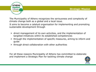 Strategic Mission The Municipality of Athens recognizes the seriousness and complexity of climate change both as a global and a local issue.  It aims to become a catalyst organisation for implementing and promoting sustainable development through  direct management of its own activities, and the implementation of targeted initiatives within its established competencies through the implementation of specific measures, aiming to inform and guide through direct collaboration with other authorities For all these reasons  Municipality of Athens has committed to elaborate and implement a Strategic Plan for tackling climate change 