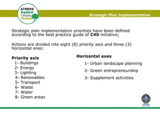 Strategic Plan  I mplementation Strategic plan implementation priorities have been defined according to the best practice guide of  C40  initiative;  Actions are divided into eight (8) priority axis and three (3) horizontal ones: Priority axis  1- Buildings  2- Energy  3- Lighting  4- Renewables  5- Transport  6- Waste  7- Water  8- Green areas  Horizontal axes   1- Urban landscape planning  2- Green entrepreneurship  3- Supplement activities 