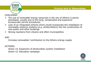 Priority Axis 4: Renewables CHALLENGE:  The use of renewable energy resources in the city of Athens is poorly developed, usually due to the long, complicated and expensive bureaucratic permit procedures. Lack of an integrated scheme which would incorporate the installation of renewable resource systems (e.g. photovoltaics) into the construction of new public and other buildings Strong reactions from citizens and often municipalities AIM:  Increase renewables’ contribution to the Athens energy supply ACTIONS: Action 14. Expansion of photovoltaic system installation  Action 15. Education campaign 