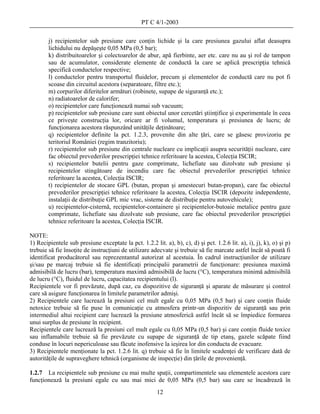 PT C 4/1-2003

        j) recipientelor sub presiune care conţin lichide şi la care presiunea gazului aflat deasupra
        lichidului nu depăşeşte 0,05 MPa (0,5 bar);
        k) distribuitoarelor şi colectoarelor de abur, apă fierbinte, aer etc. care nu au şi rol de tampon
        sau de acumulator, considerate elemente de conductă la care se aplică prescripţia tehnică
        specifică conductelor respective;
        l) conductelor pentru transportul fluidelor, precum şi elementelor de conductă care nu pot fi
        scoase din circuitul acestora (separatoare, filtre etc.);
        m) corpurilor diferitelor armături (robinete, supape de siguranţă etc.);
        n) radiatoarelor de calorifer;
        o) recipientelor care funcţionează numai sub vacuum;
        p) recipientelor sub presiune care sunt obiectul unor cercetări ştiinţifice şi experimentale în ceea
        ce priveşte construcţia lor, oricare ar fi volumul, temperatura şi presiunea de lucru; de
        funcţionarea acestora răspunzând unităţile deţinătoare;
        q) recipientelor definite la pct. 1.2.3, provenite din alte ţări, care se găsesc provizoriu pe
        teritoriul României (regim tranzitoriu);
        r) recipientelor sub presiune din centrale nucleare cu implicaţii asupra securităţii nucleare, care
        fac obiectul prevederilor prescripţiei tehnice referitoare la acestea, Colecţia ISCIR;
        s) recipientelor butelii pentru gaze comprimate, lichefiate sau dizolvate sub presiune şi
        recipientelor stingătoare de incendiu care fac obiectul prevederilor prescripţiei tehnice
        referitoare la acestea, Colecţia ISCIR;
        t) recipientelor de stocare GPL (butan, propan şi amestecuri butan-propan), care fac obiectul
        prevederilor prescripţiei tehnice referitoare la acestea, Colecţia ISCIR (depozite independente,
        instalaţii de distribuţie GPL mic vrac, sisteme de distribuţie pentru autovehicule);
        u) recipientelor-cisternă, recipientelor-containere şi recipientelor-butoaie metalice pentru gaze
        comprimate, lichefiate sau dizolvate sub presiune, care fac obiectul prevederilor prescripţiei
        tehnice referitoare la acestea, Colecţia ISCIR.

NOTE:
1) Recipientele sub presiune exceptate la pct. 1.2.2 lit. a), b), c), d) şi pct. 1.2.6 lit. a), i), j), k), o) şi p)
trebuie să fie însoţite de instrucţiuni de utilizare adecvate şi trebuie să fie marcate astfel încât să poată fi
identificat producătorul sau reprezentantul autorizat al acestuia. În cadrul instrucţiunilor de utilizare
şi/sau pe marcaj trebuie să fie identificaţi principalii parametrii de funcţionare: presiunea maximă
admisibilă de lucru (bar), temperatura maximă admisibilă de lucru (°C), temperatura minimă admisibilă
de lucru (°C), fluidul de lucru, capacitatea recipientului (l).
Recipientele vor fi prevăzute, după caz, cu dispozitive de siguranţă şi aparate de măsurare şi control
care să asigure funcţionarea în limitele parametrilor admişi.
2) Recipientele care lucrează la presiuni cel mult egale cu 0,05 MPa (0,5 bar) şi care conţin fluide
netoxice trebuie să fie puse în comunicaţie cu atmosfera printr-un dispozitiv de siguranţă sau prin
intermediul altui recipient care lucrează la presiune atmosferică astfel încât să se împiedice formarea
unui surplus de presiune în recipient.
Recipientele care lucrează la presiuni cel mult egale cu 0,05 MPa (0,5 bar) şi care conţin fluide toxice
sau inflamabile trebuie să fie prevăzute cu supape de siguranţă de tip etanş, gazele scăpate fiind
conduse în locuri nepericuloase sau făcute inofensive la ieşirea lor din conducta de evacuare.
3) Recipientele menţionate la pct. 1.2.6 lit. q) trebuie să fie în limitele scadenţei de verificare dată de
autorităţile de supraveghere tehnică (organisme de inspecţie) din ţările de provenienţă.

1.2.7 La recipientele sub presiune cu mai multe spaţii, compartimentele sau elementele acestora care
funcţionează la presiuni egale cu sau mai mici de 0,05 MPa (0,5 bar) sau care se încadrează în
                                                        12
 