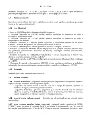 PT C 4/1-2003

exceptările de la pct. 1.2.2 lit. a), b), c), d) şi pct. 1.2.6 lit. a), i), j), o) nu se supun prevederilor
prezentei prescripţii tehnice. Parametrii acestor spaţii se înscriu pe placa de timbru.

1.3     Referinţe normative

Prezenta prescripţie tehnică face referiri explicite sau implicite la acte legislative, standarde, prescripţii
tehnice şi alte reglementări naţionale.

1.3.1   Legi şi hotărâri

● Legea nr. 608/2001 privind evaluarea conformităţii produselor
● Hotărârea Guvernului nr. 454/2003 privind stabilirea condiţiilor de introducere pe piaţă a
recipientelor simple sub presiune
● Hotărârea Guvernului nr. 752/2002 privind stabilirea condiţiilor de introducere pe piaţă a
echipamentelor sub presiune
● Hotărârea Guvernului nr. 1.340/2001 privind organizarea şi funcţionarea Inspecţiei de Stat pentru
Controlul Cazanelor, Recipientelor sub Presiune şi Instalaţiilor de Ridicat
● Decretul nr. 290/1997 privind normele generale de prevenire şi stingere a incendiilor
● Hotărârea Guvernului nr. 394/1995 privind obligaţiile ce revin agenţilor economici-persoane fizice
sau juridice-în comercializarea produselor de folosinţă îndelungată destinate consumatorilor,
republicată în 1997
● Hotărârea Guvernului nr. 1.022/2002 privind „Produse şi servicii care pot pune în pericol viaţa,
sănătatea, securitatea muncii şi protecţia mediului”
● Ordonanţa Guvernului nr. 21/1992 privind protecţia consumatorilor republicată, aprobată prin Legea
nr. 11/1994
● Ordonanţa de urgenţă a Guvernului nr. 200/2000 privind clasificarea, etichetarea şi ambalarea
substanţelor şi preparatelor chimice periculoase, aprobată cu modificări prin Legea nr. 451/2001

1.3.2   Standarde

Standardele aplicabile sunt menţionate în anexa B.

1.4     Termeni şi definiţii

1.4.1 accesorii de securitate – dispozitive destinate protejării echipamentelor sub presiune împotriva
depăşirii limitelor admisibile. Aceste dispozitive cuprind:
       - dispozitive de limitare directă a presiunii, cum ar fi: supape de siguranţă, siguranţe cu
       membrane de rupere, sisteme de siguranţă comandate;
       - dispozitive de limitare a presiunii, temperaturii şi a nivelului de fluid, care fie determină
       acţiuni de corectare, fie închid şi blochează, cum ar fi: presostate, termostate sau nivostate,
       precum şi dispozitive de măsurare şi control cu funcţie de securitate.

1.4.2 accesorii pentru reglarea presiunii – dispozitive cu rol funcţional care au o incintă pentru
suprapresiune.

1.4.3 agent economic autorizat (unitate autorizată) - persoană juridică autorizată de ISCIR-
INSPECT pentru prestarea de activităţi (lucrări) specializate la echipamentele care fac obiectul
prevederilor prescripţiilor tehnice, Colecţia ISCIR. Un agent economic (prestator de specialitate) poate
                                                     13
 