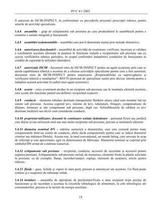 PT C 4/1-2003

fi autorizat de ISCIR-INSPECT, în conformitate cu prevederile prezentei prescripţii tehnice, pentru
seturile de activităţi specializate.

1.4.4 ansamblu – grup de echipamente sub presiune pe care producătorul le asamblează pentru a
constitui o unitate integrată şi funcţională.

1.4.5   asamblări nedemontabile – asamblări care pot fi demontate numai prin metode distructive.

1.4.6 autorizarea funcţionării – ansamblul de activităţi de examinare, verificare, încercare şi validare
a rezultatelor acestora efectuate la punerea în funcţiune iniţială a recipientului sub presiune sau cu
ocazia verificărilor tehnice periodice, în scopul confirmării îndeplinirii condiţiilor de funcţionare în
condiţii de siguranţă la utilizator (deţinător).

1.4.7 autorizaţie ISCIR - document emis de ISCIR-INSPECT pentru un agent economic prin care se
atestă capabilitatea tehnică a acestuia de a efectua activităţile specializate pentru care a fost autorizat;
document emis de ISCIR-INSPECT pentru autorizarea „Responsabilului cu supravegherea şi
verificarea tehnică a instalaţiilor”- RSVTI (personal de specialitate numit prin decizie internă pentru a
îndeplini această activitate în cadrul unui agent economic).

1.4.8 avarie - orice eveniment produs la un recipient sub presiune sau la instalaţia aferentă acestuia,
care scoate din funcţiune parţial sau definitiv recipientul respectiv.

1.4.9 conducte – elemente tubulare destinate transportului fluidelor atunci când sunt montate într-un
sistem sub presiune. Acestea cuprind ţevi, sisteme de ţevi, tubulatură, fitinguri, compensatoare de
dilatare, furtunuri şi alte componente sub presiune, după caz. Schimbătoarele de căldură cu ţevi
destinate încălzirii sau răcirii sunt considerate conducte.

1.4.10 proprietar/utilizator, denumit în continuare unitate deţinătoare - persoană fizică sau juridică
care deţine şi/sau utilizează unul sau mai multe recipiente sub presiune, precum şi instalaţiile aferente.

1.4.11 diametru nominal DN – mărime numerică a diametrului, care este comună pentru toate
componentele dintr-un sistem de conducte, altele decât componentele pentru care se indică diametrul
exterior sau mărimea filetului. Acesta este, în mod convenţional, un număr întreg, care serveşte în scop
de referinţă şi este aproximativ egal cu dimensiunea de fabricaţie. Diametrul nominal se exprimă prin
simbolul DN urmat de o mărime numerică.

1.4.12 echipamente sub presiune – recipiente, conducte, accesorii de securitate şi accesorii pentru
reglarea presiunii. Echipamentele sub presiune includ, de asemenea, elemente fixate la părţile solicitate
la presiune, ca de exemplu: flanşe, racorduri/ştuţuri, cuplaje, elemente de susţinere, urechi pentru
ridicare.

1.4.13 fluide – gaze, lichide şi vapori în stare pură, precum şi amestecuri ale acestora. Un fluid poate
conţine şi o suspensie de substanţe solide.

1.4.14 instalare – ansamblu de operaţiuni de poziţionare/fixare a unui recipient în/pe poziţia de
funcţionare şi de racordare a acestuia la circuitele tehnologice de alimentare, la cele tehnologice ale
consumatorilor, precum şi la sursele de energie auxiliare.


                                                    14
 