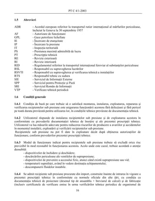 PT C 4/1-2003

1.5     Abrevieri

ADR            - Acordul european referitor la transportul rutier internaţional al mărfurilor periculoase,
               încheiat la Geneva la 30 septembrie 1957
AF             - Autorizare de funcţionare
GPL            - Gaze petroliere lichefiate
IE             - Încercare de etanşeitate
IP             - Încercare la presiune
IT             - Inspecţia teritorială
PS             - Presiunea maximă admisibilă de lucru
PT             - Prescripţie tehnică
RE             - Revizie exterioară
RI             - Revizie interioară
RID            - Regulamentul referitor la transportul internaţional feroviar al substanţelor periculoase
RSL            - Responsabil cu supravegherea lucrărilor
RSVTI          - Responsabil cu supravegherea şi verificarea tehnică a instalaţiilor
RTS            - Responsabil tehnic cu sudura
SIE            - Serviciul de Informaţii Externe
SPP            - Serviciul pentru Protecţie şi Pază
SRI            - Serviciul Român de Informaţii
VTP            - Verificare tehnică periodică

1.6     Condiţii generale

1.6.1 Condiţia de bază pe care trebuie să o satisfacă montarea, instalarea, exploatarea, repararea şi
verificarea recipientelor sub presiune este asigurarea funcţionării acestora fără defecţiuni şi fără pericol
pe toată durata prevăzută pentru utilizarea lor, în condiţiile tehnice prevăzute de documentaţia tehnică.

1.6.2 Utilizatorul răspunde de instalarea recipientelor sub presiune şi de exploatarea acestora în
conformitate cu prevederile documentaţiei tehnice de însoţire şi ale prezentei prescripţii tehnice.
Utilizatorul va lua măsurile adecvate pentru reducerea riscurilor de producere a avariilor şi accidentelor
în momentul instalării, exploatării şi verificării recipientelor sub presiune.
 Recipientele sub presiune nu pot fi date în exploatare decât după obţinerea autorizaţiilor de
funcţionare, conform prevederilor prezentei prescripţii tehnice.

1.6.3 Modul de funcţionare indicat pentru recipientele sub presiune trebuie să excludă orice risc
previzibil în mod rezonabil în funcţionarea acestora. Acolo unde este cazul, trebuie acordată o atenţie
deosebită:
       - dispozitivelor de închidere şi deschidere;
       - descărcărilor periculoase ale ventilelor de suprapresiune;
       - dispozitivelor de prevenire a accesului fizic, atunci când există suprapresiune sau vid;
       - temperaturii suprafeţei, având în vedere destinaţia echipamentului;
       - descompunerii fluidelor instabile.

1.6.4 Se admit recipiente sub presiune procurate din import, construite înainte de intrarea în vigoare a
prezentei prescripţii tehnice în conformitate cu normele oficiale din alte ţări, cu condiţia ca
documentaţia tehnică de proiectare (desenul tip de ansamblu + breviarul de calcul) şi de fabricaţie
(inclusiv certificatele de verificare emise în urma verificărilor tehnice periodice de organismul de
                                                    16
 