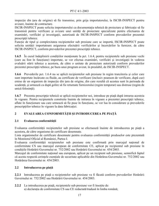 PT C 4/1-2003

inspecţie din ţara de origine) să fie transmise, prin grija importatorului, la ISCIR-INSPECT pentru
avizare, înainte de contractare.
ISCIR-INSPECT poate solicita importatorului ca documentaţia tehnică de proiectare şi fabricaţie să fie
transmisă pentru verificare şi avizare unei unităţi de proiectare specializate pentru efectuarea de
examinări, verificări şi investigaţii, autorizată de ISCIR-INSPECT conform prevederilor prezentei
prescripţii tehnice.
Funcţie de tipul şi complexitatea recipientelor sub presiune care se importă, ISCIR-INSPECT poate
solicita unităţii importatoare asigurarea efectuării verificărilor şi încercărilor la furnizor, de către
ISCIR-INSPECT, conform prevederilor prezentei prescripţii tehnice.

1.6.5 În cazul îndeplinirii condiţiilor menţionate la pct. 1.6.4, pentru recipientele sub presiune vechi
(care au fost în funcţiune) importate, se vor efectua examinări, verificări şi investigaţii în vederea
evaluării stării tehnice a acestora, de către o unitate de proiectare autorizată conform prevederilor
prezentei prescripţii tehnice, pe baza unui program avizat, în prealabil, de ISCIR-INSPECT.

1.6.6 Prevederile pct. 1.6.4 nu se aplică recipientelor sub presiune în regim tranzitoriu şi celor care
sunt importate încărcate cu fluide, au certificate de verificare (inclusiv poanson de verificare, după caz)
emise de un organism de inspecţie din ţara de origine, din care rezultă că acestea sunt în perioada de
scadenţă, şi urmează ca după golire să fie returnate furnizorului (regim temporar) sau distruse (regim de
unică folosinţă).

1.6.7 Prezenta prescripţie tehnică se aplică recipientelor noi, introduse pe piaţă după intrarea acesteia
în vigoare. Pentru recipientele construite înainte de intrarea în vigoare a prezentei prescripţii tehnice,
aflate în funcţionare sau care urmează să fie puse în funcţiune, se vor lua în considerare şi prevederile
prescripţiilor tehnice în vigoare la data fabricaţiei.

2       EVALUAREA CONFORMITĂŢII ŞI INTRODUCEREA PE PIAŢĂ

2.1     Evaluarea conformităţii

Evaluarea conformităţii recipientelor sub presiune se efectuează înainte de introducerea pe piaţă a
acestora, de către organisme de certificare desemnate.
Lista organismelor de certificare desemnate pentru evaluarea conformităţii produselor este prezentată
în Monitorul Oficial al României, Partea I.
Evaluarea conformităţii recipientelor sub presiune este confirmată prin marcajul naţional de
conformitate CS sau marcajul european de conformitate CE, aplicat pe recipientul sub presiune în
condiţiile Hotărârii Guvernului nr. 752/2002 sau Hotărârii Guvernului nr. 454/2003.
Marcajul de conformitate naţional sau european, aplicat pe un recipient sub presiune, semnifică faptul
că acesta respectă cerinţele esenţiale de securitate aplicabile din Hotărârea Guvernului nr. 752/2002 sau
Hotărârea Guvernului nr. 454/2003.

2.2     Introducerea pe piaţă

2.2.1 Introducerea pe piaţă a recipientelor sub presiune va fi făcută conform prevederilor Hotărârii
Guvernului nr. 752/2002 sau Hotărârii Guvernului nr. 454/2003.

2.2.2   La introducerea pe piaţă, recipientele sub presiune vor fi însoţite de:
        a) declaraţia de conformitate CS sau CE redactată/tradusă în limba română;
                                                    17
 