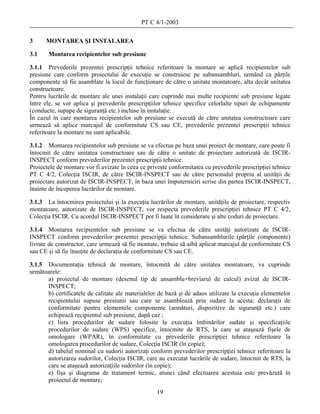 PT C 4/1-2003

3     MONTAREA ŞI INSTALAREA

3.1    Montarea recipientelor sub presiune

3.1.1 Prevederile prezentei prescripţii tehnice referitoare la montare se aplică recipientelor sub
presiune care conform proiectului de execuţie se construiesc pe subansambluri, urmând ca părţile
componente să fie asamblate la locul de funcţionare de către o unitate montatoare, alta decât unitatea
constructoare.
Pentru lucrările de montare ale unei instalaţii care cuprinde mai multe recipiente sub presiune legate
între ele, se vor aplica şi prevederile prescripţiilor tehnice specifice celorlalte tipuri de echipamente
(conducte, supape de siguranţă etc.) incluse în instalaţie.
În cazul în care montarea recipientelor sub presiune se execută de către unitatea constructoare care
urmează să aplice marcajul de conformitate CS sau CE, prevederile prezentei prescripţii tehnice
referitoare la montare nu sunt aplicabile.

3.1.2 Montarea recipientelor sub presiune se va efectua pe baza unui proiect de montare, care poate fi
întocmit de către unitatea constructoare sau de către o unitate de proiectare autorizată de ISCIR-
INSPECT conform prevederilor prezentei prescripţii tehnice.
Proiectele de montare vor fi avizate în ceea ce priveşte conformitatea cu prevederile prescripţiei tehnice
PT C 4/2, Colecţia ISCIR, de către ISCIR-INSPECT sau de către personalul propriu al unităţii de
proiectare autorizat de ISCIR-INSPECT, în baza unei împuterniciri scrise din partea ISCIR-INSPECT,
înainte de începerea lucrărilor de montare.

3.1.3 La întocmirea proiectului şi la execuţia lucrărilor de montare, unităţile de proiectare, respectiv
montatoare, autorizate de ISCIR-INSPECT, vor respecta prevederile prescripţiei tehnice PT C 4/2,
Colecţia ISCIR. Cu acordul ISCIR-INSPECT pot fi luate în considerare şi alte coduri de proiectare.

3.1.4 Montarea recipientelor sub presiune se va efectua de către unităţi autorizate de ISCIR-
INSPECT conform prevederilor prezentei prescripţii tehnice. Subansamblurile (părţile componente)
livrate de constructor, care urmează să fie montate, trebuie să aibă aplicat marcajul de conformitate CS
sau CE şi să fie însoţite de declaraţia de conformitate CS sau CE.

3.1.5 Documentaţia tehnică de montare, întocmită de către unitatea montatoare, va cuprinde
următoarele:
      a) proiectul de montare (desenul tip de ansamblu+breviarul de calcul) avizat de ISCIR-
      INSPECT;
      b) certificatele de calitate ale materialelor de bază şi de adaos utilizate la execuţia elementelor
      recipientului supuse presiunii sau care se asamblează prin sudare la acesta; declaraţii de
      conformitate pentru elementele componente (armături, dispozitive de siguranţă etc.) care
      echipează recipientul sub presiune, după caz ;
      c) lista procedurilor de sudare folosite la execuţia îmbinărilor sudate şi specificaţiile
      procedurilor de sudare (WPS) specifice, întocmite de RTS, la care se ataşează fişele de
      omologare (WPAR), în conformitate cu prevederile prescripţiei tehnice referitoare la
      omologarea procedurilor de sudare, Colecţia ISCIR (în copie);
      d) tabelul nominal cu sudorii autorizaţi conform prevederilor prescripţiei tehnice referitoare la
      autorizarea sudorilor, Colecţia ISCIR, care au executat lucrările de sudare, întocmit de RTS, la
      care se ataşează autorizaţiile sudorilor (în copie);
      e) fişa şi diagrama de tratament termic, atunci când efectuarea acestuia este prevăzută în
      proiectul de montare;
                                                   19
 