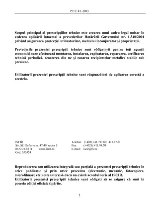 PT C 4/1-2003




Scopul principal al prescripţiilor tehnice este crearea unui cadru legal unitar în
vederea aplicării întocmai a prevederilor Hotărârii Guvernului nr. 1.340/2001
privind asigurarea protecţiei utilizatorilor, mediului înconjurător şi proprietăţii.

Prevederile prezentei prescripţii tehnice sunt obligatorii pentru toţi agenţii
economici care efectuează montarea, instalarea, exploatarea, repararea, verificarea
tehnică periodică, scoaterea din uz şi casarea recipientelor metalice stabile sub
presiune.


Utilizatorii prezentei prescripţii tehnice sunt răspunzători de aplicarea corectă a
acesteia.




ISCIR                                    Telefon: (+4021) 411.97.60; 411.97.61
Str. Sf. Elefterie nr. 47-49, sector 5   Fax:     (+4021) 411.98.70
BUCUREŞTI             www.iscir.ro       E-mail: iscir@fx.ro
Cod: 050524



Reproducerea sau utilizarea integrală sau parţială a prezentei prescripţii tehnice în
orice publicaţie şi prin orice procedeu (electronic, mecanic, fotocopiere,
microfilmare etc.) este interzisă dacă nu există acordul scris al ISCIR.
Utilizatorii prezentei prescripţii tehnice sunt obligaţi să se asigure că sunt în
posesia ediţiei oficiale tipărite.


                                              2
 