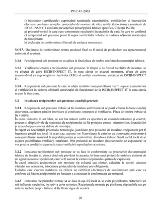 PT C 4/1-2003

        f) buletinele (certificatele) cuprinzând rezultatele examinărilor, verificărilor şi încercărilor
        efectuate conform cerinţelor proiectului de montare de către unităţi (laboratoare) autorizate de
        ISCIR-INSPECT conform prevederilor prescripţiilor tehnice specifice, Colecţia ISCIR;
        g) procesul-verbal în care sunt consemnate rezultatele încercărilor de casă, în care se confirmă
        că recipientul sub presiune poate fi supus verificărilor tehnice în vederea obţinerii autorizaţiei
        de funcţionare;
        h) declaraţia de conformitate eliberată de unitatea montatoare.

NOTĂ: Declaraţia de conformitate pentru produsul final va fi emisă de producător sau reprezentantul
autorizat al acestuia.

3.1.6   Pe recipientul sub presiune se va aplica la final placa de timbru conform documentaţiei tehnice.

3.1.7 Verificarea tehnică a recipientelor sub presiune, în timpul şi la finalul lucrărilor de montare, se
va efectua de către ISCIR-INSPECT IT, în raza căreia se execută montarea, şi/sau de către
responsabilul cu supravegherea lucrărilor (RSL) al unităţii montatoare autorizat de ISCIR-INSPECT
IT.

3.1.8 Recipientele sub presiune la care se obţin rezultate corespunzătoare vor fi supuse examinărilor
şi verificărilor în vederea obţinerii autorizaţiei de funcţionare de la ISCIR-INSPECT IT în raza căreia
se pun în funcţiune.

3.2     Instalarea recipientelor sub presiune–condiţii generale

3.2.1 Recipientele sub presiune trebuie să fie instalate astfel încât să se poată efectua în bune condiţii
deservirea, curăţarea părţilor interioare şi exterioare, repararea şi verificarea. Placa de timbru trebuie să
fie vizibilă.
În cazul instalării în aer liber, se vor lua măsuri astfel ca aparatura de comandă,măsurare şi control,
precum şi dispozitivele de siguranţă ale recipientului să fie protejate contra intemperiilor, degradărilor
şi accesului persoanelor străine de instalaţie.
În raport cu necesităţile procesului tehnologic, justificate prin proiectul de instalare, recipientele pot fi
îngropate parţial sau total. În acest caz, acestea vor fi prevăzute la exterior cu o protecţie anticorozivă
corespunzătoare, marcând la suprafaţă poziţia şi conturul lor. Instalarea trebuie făcută astfel încât să se
asigure posibilitatea verificării interioare. Prin proiectul de instalare (instrucţiunile de exploatare) se
vor preciza condiţiile şi periodicitatea verificării suprafeţelor exterioare.

3.2.2 Instalarea recipientelor sub presiune se va face în conformitate cu prevederile documentaţiei
tehnice de însoţire şi, atunci când este prevăzut în aceasta, în baza unui proiect de instalare elaborat de
un agent economic specializat, care va fi anexat la cartea recipientului–partea de exploatare.
În cazul instalării recipientelor sub presiune tip coloană sau sferice, calculate la sarcini datorate
vântului sau seismelor, întocmirea proiectului de instalare este obligatorie.
Unitatea care execută instalarea va elibera un certificat (declaraţie) de conformitate prin care va
confirma că fixarea recipientului pe fundaţie s-a executat în conformitate cu proiectul.

3.2.3 Instalarea recipientelor trebuie să se facă în aşa fel încât să se evite posibilitatea răsturnării lor
sub influenţa sarcinilor, inclusiv a celor seismice. Recipientele montate pe platforme deplasabile sau pe
sisteme mobile proprii trebuie să fie fixate sigur de acestea.


                                                     20
 