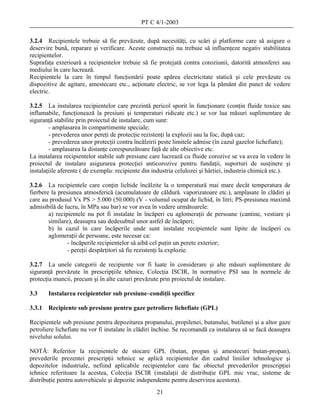 PT C 4/1-2003

3.2.4 Recipientele trebuie să fie prevăzute, după necesităţi, cu scări şi platforme care să asigure o
deservire bună, reparare şi verificare. Aceste construcţii nu trebuie să influenţeze negativ stabilitatea
recipientelor.
Suprafaţa exterioară a recipientelor trebuie să fie protejată contra coroziunii, datorită atmosferei sau
mediului în care lucrează.
Recipientele la care în timpul funcţionării poate apărea electricitate statică şi cele prevăzute cu
dispozitive de agitare, amestecare etc., acţionate electric, se vor lega la pământ din punct de vedere
electric.

3.2.5 La instalarea recipientelor care prezintă pericol sporit în funcţionare (conţin fluide toxice sau
inflamabile, funcţionează la presiuni şi temperaturi ridicate etc.) se vor lua măsuri suplimentare de
siguranţă stabilite prin proiectul de instalare, cum sunt:
        - amplasarea în compartimente speciale;
        - prevederea unor pereţi de protecţie rezistenţi la explozii sau la foc, după caz;
        - prevederea unor protecţii contra încălzirii peste limitele admise (în cazul gazelor lichefiate);
        - amplasarea la distanţe corespunzătoare faţă de alte obiective etc.
La instalarea recipientelor stabile sub presiune care lucrează cu fluide corozive se va avea în vedere în
proiectul de instalare asigurarea protecţiei anticorozive pentru fundaţii, suporturi de susţinere şi
instalaţiile aferente ( de exemplu: recipiente din industria celulozei şi hârtiei, industria chimică etc.).

3.2.6 La recipientele care conţin lichide încălzite la o temperatură mai mare decât temperatura de
fierbere la presiunea atmosferică (acumulatoare de căldură. vaporizatoare etc.), amplasate în clădiri şi
care au produsul Vx PS > 5.000 (50.000) (V - volumul ocupat de lichid, în litri; PS-presiunea maximă
admisibilă de lucru, în MPa sau bar) se vor avea în vedere următoarele:
        a) recipientele nu pot fi instalate în încăperi cu aglomeraţii de persoane (cantine, vestiare şi
        similare), deasupra sau dedesubtul unor astfel de încăperi;
        b) în cazul în care încăperile unde sunt instalate recipientele sunt lipite de încăperi cu
        aglomeraţii de persoane, este necesar ca:
                - încăperile recipientelor să aibă cel puţin un perete exterior;
                - pereţii despărţitori să fie rezistenţi la explozie.

3.2.7 La unele categorii de recipiente vor fi luate în considerare şi alte măsuri suplimentare de
siguranţă prevăzute în prescripţiile tehnice, Colecţia ISCIR, în normative PSI sau în normele de
protecţia muncii, precum şi în alte cazuri prevăzute prin proiectul de instalare.

3.3     Instalarea recipientelor sub presiune–condiţii specifice

3.3.1   Recipiente sub presiune pentru gaze petroliere lichefiate (GPL)

Recipientele sub presiune pentru depozitarea propanului, propilenei, butanului, butilenei şi a altor gaze
petroliere lichefiate nu vor fi instalate în clădiri închise. Se recomandă ca instalarea să se facă deasupra
nivelului solului.

NOTĂ: Referitor la recipientele de stocare GPL (butan, propan şi amestecuri butan-propan),
prevederile prezentei prescripţii tehnice se aplică recipientelor din cadrul liniilor tehnologice şi
depozitelor industriale, nefiind aplicabile recipientelor care fac obiectul prevederilor prescripţiei
tehnice referitoare la acestea, Colecţia ISCIR (instalaţii de distribuţie GPL mic vrac, sisteme de
distribuţie pentru autovehicule şi depozite independente pentru deservirea acestora).
                                                    21
 