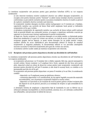 PT C 4/1-2003

La instalarea recipientelor sub presiune pentru gaze petroliere lichefiate (GPL) se vor respecta
următoarele:
       a) este interzisă instalarea oricăror conductori electrici sau cabluri deasupra recipientelor, cu
       excepţia celor pentru iluminat; pentru "iluminat“ se admit numai instalaţii electrice executate în
       conformitate cu prevederile normelor pentru executarea instalaţiilor electrice în medii cu pericol
       de explozii; instalaţiile electrice normale sunt interzise;
       b) recipientele instalate deasupra nivelului solului (neîngropate) vor fi montate pe o fundaţie,
       suporturile metalice sau soclurile de beton fiind astfel amplasate încât pereţii şi îmbinările
       recipientelor să fie uşor vizibile;
       c) prinderea recipientelor de suporturile metalice sau soclurile de beton trebuie astfel realizată
       încât să permită dilatări sau contractări termice, să asigure o repartizare uniformă a sarcinii pe
       suporturi şi să nu provoace tensiuni suplimentare în pereţii recipientului;
       d) după caz, fiecare recipient va fi prevăzut deasupra cu un podeţ metalic cu balustrade pentru
       deservirea armăturilor şi a gurii de vizitare sau salvare, cu scară de acces; când sunt mai multe
       recipiente grupate într-un depozit, se poate monta deasupra lor un podeţ metalic comun,
       numărul scărilor de acces stabilindu-se prin documentaţia tehnică în funcţie de numărul
       recipientelor şi lungimea podeţului; în documentaţia tehnică se vor prevedea amenajările
       necesare accesului la interiorul recipientului prin gura de vizitare sau salvare;
       e) montarea scărilor scoabe sudate pe mantaua recipientelor este interzisă.

3.3.2   Recipiente sub presiune pentru depozitarea clorului sau dioxidului de sulf lichefiate

La instalarea recipientelor sub presiune pentru depozitarea clorului sau dioxidului de sulf lichefiate se
vor respecta următoarele:
        a) recipientele sub presiune vor fi instalate într-o clădire separată, fără etaj, special amenajată la
        nivelul solului; fiecare recipient va fi amplasat într-o boxă, separată de alte boxe prin pereţi
        plini, depozitul având un culoar de deservire comun pentru toate recipientele; recipientele sub
        presiune pentru dioxidul de sulf pot fi montate şi câte două în aceeaşi boxă, cu condiţia ca în
        permanenţă unul din ele să fie gol;
        b) recipientele sub presiune pentru depozitare vor putea fi instalate şi în aer liber, în următoarele
        condiţii:
                - depozitele vor fi amplasate numai pe platforme chimice;
                - construcţia depozitului va fi semideschisă, de tip şopron îngrădit executat din materiale
                necombustibile, care să protejeze recipientele împotriva razelor solare;
                - depozitul va fi prevăzut cu un recipient de rezervă pentru golirea oricărui recipient plin
                din depozit în caz de pericol, precum şi cu instalaţie de stropire cu apă comandată de la
                distanţă;
        c) distanţele minime de amplasare a depozitelor faţă de instalaţiile în care se fabrică sau se
        utilizează substanţe incompatibile cu clorul (acetilenă, amoniac etc.), ori substanţe combustibile
        sau inflamabile, sunt prezentate în tabelul de mai jos:




                                                     22
 