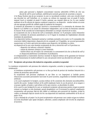 PT C 4/1-2003

                 putea găsi personal a depăşirii concentraţiei maxime admisibile (CMA) de clor sau
                 dioxid de sulf în aerul ambiant, stabilită prin normele generale de securitate a muncii;
        i) la flanşa fiecărui ştuţ de pe recipient, la care se racordează conducte prin care circulă clorul
        sau dioxidul de sulf lichefiate, se va monta un robinet de siguranţă care să poată fi închis
        manual local şi totodată să poată fi închis automat sau manual dintr-un loc în care mediul
        ambiant să nu fie afectat de ruperea conductei respective; un dispozitiv similar trebuie să existe
        cât mai aproape posibil de celălalt capăt al conductei de transport;
        j) sistemul de alimentare cu energie electrică a consumatorilor şi a sistemelor de alarmare din
        depozit va fi dublat cu un sistem de alimentare independent, care să intre în funcţiune automat
        în maxim 20 de secunde de la întreruperea alimentării cu energie electrică de la reţea;
        k) recipientele de clor şi dioxid de sulf şi instalaţiile aferente vor fi protejate contra trăsnetului
        printr-o instalaţie de protecţie paratrăsnet şi vor fi legate la instalaţia de împământare aferentă
        instalaţiei de paratrăsnet;
        l) la depozitele închise, iluminatul normal şi ventilaţia normală şi de avarie vor fi comandate din
        exteriorul clădirii depozitului; dispozitivele de comandă vor fi îngrădite, iar accesul persoanelor
        neautorizate va fi strict oprit prin prevederea unui dispozitiv de închidere cu cheie;
        m) dispozitivul în care sunt montate recipientele de clor şi dioxid de sulf va fi prevăzut cu:
                 - dispozitiv de indicare a direcţiei vântului;
                 - sistem de alarmare chimică a zonei limitrofe;
                 - telefon direct sau alt mijloc de comunicaţie cu consumatorii de clor şi dioxid de sulf şi
                 cu dispecerul platformei (coordonator al producţiei);
        n) echipamentele şi materialele electrice montate în depozit trebuie să fie garantate de furnizor
        pentru funcţionarea în mediul ambiant în care este prezent clorul sau dioxidul de sulf umed.

3.3.3   Recipiente sub presiune din industria oxigenului, azotului şi argonului

La instalarea recipientelor sub presiune din industria oxigenului, azotului şi argonului se vor respecta
următoarele:
       a) instalarea recipientelor sub presiune se va face pe bază de proiect de instalare întocmit de o
       unitate de proiectare specializată;
       b) recipientele sub presiune amplasate în aer liber se vor împrejmui şi închide pentru
       interzicerea accesului persoanelor neavizate în jurul acestora, asigurându-se totodată iluminatul
       artificial;
       c) în cazul amplasării în încăperi, acestea trebuie să fie construite din elemente necombustibile;
       ieşirile din aceste încăperi trebuie să fie astfel amplasate încât, în caz de pericol, să se asigure o
       evacuare rapidă; cel puţin o uşă trebuie să fie spre exterior, cu deschidere în afară;
       d) în cazul în care încăperile în care se instalează recipiente sub presiune pentru oxigen au pereţi
       comuni cu încăperi cu alte destinaţii, pereţii despărţitori vor fi rezistenţi la explozii; amplasarea
       recipientelor sub presiune faţă de alte clădiri se stabileşte prin proiectul de instalare, având în
       vedere ca distanţele faţă de sursele de foc sau depozitele de materiale combustibile să fie de cel
       puţin 10 m;
       e) pe o distanţă de cel puţin 5 m în jurul recipientelor sub presiune care conţin oxigen nu trebuie
       să existe deschideri spre spaţii (încăperi, subsoluri, canale) amplasate sub nivelul de amplasare
       al acestora.




                                                     24
 