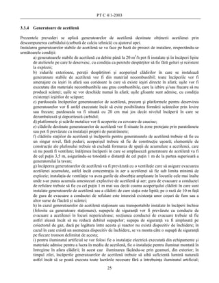 PT C 4/1-2003

3.3.4   Generatoare de acetilenă

Prezentele prevederi se aplică generatoarelor de acetilenă destinate obţinerii acetilenei prin
descompunerea carbidului (carbură de calciu tehnică) cu ajutorul apei.
Instalarea generatoarelor stabile de acetilenă se va face pe bază de proiect de instalare, respectându-se
următoarele condiţii:
        a) generatoarele stabile de acetilenă cu debite până la 20 m3/h pot fi instalate şi în încăperi lipite
        de atelierele pe care le deservesc, cu condiţia ca peretele despărţitor să fie fără goluri şi rezistent
        la explozii;
        b) zidurile exterioare, pereţii despărţitori şi acoperişul clădirilor în care se instalează
        generatoare stabile de acetilenă vor fi din material necombustibil; toate încăperile vor fi
        amenajate cu ieşiri în afară sau coridoare la care să existe ieşiri directe în afară; uşile vor fi
        executate din materiale necombustibile sau greu combustibile, care la izbire şi/sau frecare să nu
        producă scântei; uşile se vor deschide numai în afară; uşile glisante sunt admise, cu condiţia
        existenţei ieşirilor de scăpare;
        c) pardoseala încăperilor generatoarelor de acetilenă, precum şi platformele pentru deservirea
        generatoarelor vor fi astfel executate încât să evite posibilitatea formării scânteilor prin lovire
        sau frecare; pardoseala va fi situată cu 20 cm mai jos decât nivelul încăperii în care se
        dezambalează şi depozitează carbidul;
        d) platformele şi scările metalice vor fi acoperite cu covoare de cauciuc;
        e) clădirile destinate generatoarelor de acetilenă vor fi situate în zone protejate prin paratrăsnete
        sau pot fi prevăzute cu instalaţii proprii de paratrăsnete;
        f) clădirile staţiilor de acetilenă şi încăperile pentru generatoarele de acetilenă trebuie să fie cu
        un singur nivel, fără poduri; acoperişul trebuie să fie de construcţie uşoară; elementele de
        construcţie ale plafonului trebuie să excludă formarea de spaţii de acumulare a acetilenei, care
        să nu poată fi ventilate; înălţimea încăperii în care se amplasează generatoare de acetilenă va fi
        de cel puţin 3,5 m, asigurându-se totodată o distanţă de cel puţin 1 m de la partea superioară a
        generatorului la tavan;
        g) încăperea generatoarelor de acetilenă va fi prevăzută cu o ventilaţie care să asigure evacuarea
        acetilenei acumulate, astfel încât concentraţia în aer a acetilenei să fie sub limita minimă de
        explozie; instalaţia de ventilaţie va avea gurile de absorbţie amplasate în locurile cele mai înalte
        unde s-ar putea acumula amestecuri explozive de acetilenă şi aer; gura de evacuare a conductei
        de refulare trebuie să fie cu cel puţin 1 m mai sus decât coama acoperişului clădirii în care sunt
        instalate generatoarele de acetilenă sau a clădirii de care staţia este lipită; pe o rază de 10 m faţă
        de gura de evacuare a conductei de refulare este interzisă existenţa unor coşuri de fum sau a
        altor surse de flacără şi scântei;
        h) în cazul generatoarelor de acetilenă staţionare sau transportabile instalate în încăperi închise
        (folosite ca generatoare staţionare), supapele de siguranţă vor fi prevăzute cu conducte de
        evacuare a acetilenei în locuri nepericuloase; secţiunea conductei de evacuare trebuie să fie
        astfel aleasă încât să nu reducă debitul supapelor; supapa de siguranţă va fi amplasată pe
        colectorul de gaz, dacă pe legătura între acesta şi reactor nu există dispozitiv de închidere; în
        cazul în care există un asemenea dispozitiv de închidere, se va monta câte o supapă de siguranţă
        pe fiecare tronson delimitat de acesta;
        i) pentru iluminatul artificial se vor folosi fie o instalaţie electrică executată din echipamente şi
        materiale admise pentru a lucra în mediu de acetilenă, fie o instalaţie pentru iluminat montată în
        întregime în afara clădirii; în acest caz iluminarea făcându-se prin geamuri, din exterior; în
        timpul zilei, încăperile generatoarelor de acetilenă trebuie să aibă suficientă lumină naturală
        astfel încât să se poată executa toate lucrările necesare fără a întrebuinţa iluminatul artificial;
                                                      25
 