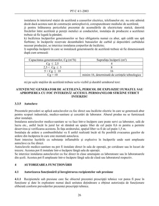 PT C 4/1-2003

        instalarea în interiorul staţiei de acetilenă a ceasurilor electrice, telefoanelor etc. nu este admisă
        decât dacă acestea sunt de construcţie antiexplozivă, corespunzătoare mediului de acetilenă;
        j) pentru înlăturarea pericolului prezentat de acumulările de electricitate statică, datorită
        frecărilor între acetilenă şi pereţii metalici ai conductelor, instalaţia de producere a acetilenei
        trebuie să fie legată la pământ;
        k) încălzirea încăperilor generatoarelor se face obligatoriu numai cu abur, apă caldă sau apă
        fierbinte; în încăperile rezervate dezambalării butoaielor de carbid şi depozitării carbidului
        necesar producţiei, se interzice instalarea corpurilor de încălzire;
        l) suprafaţa încăperii în care se instalează generatoarele de acetilenă trebuie să fie dimensionată
        după cum urmează:

            Capacitatea generatoarelor, Cg (m³/h)                     Suprafaţa încăperii (m²)
                          Cg ≤ 2,5                                                4
                       2,5 < Cg ≤ 5                                               8
                        5 < Cg ≤ 10                                              16
                           Cg > 10                         minim 16, determinată de cerinţele tehnologice

        m) pe uşile staţiilor de acetilenă trebuie scris vizibil şi durabil următorul text:

ATENŢIUNE! GENERATOR DE ACETILENĂ, PERICOL DE EXPLOZIE! FUMATUL SAU
  APROPIEREA CU FOC INTERZISĂ! ACCESUL PERSOANELOR STRĂINE STRICT
                              INTERZIS!

3.3.5   Autoclave

Prezentele prevederi se aplică autoclavelor cu foc direct sau încălzite electric în care se generează abur
pentru scopuri industriale, medico-sanitare şi cercetări de laborator. Aburul produs nu se furnizează
altor instalaţii.
Instalarea autoclavelor medico-sanitare se va face într-o încăpere care poate servi ca laborator, sală de
lucru etc., astfel încât în jurul lor să rămână un spaţiu liber de cel puţin 0,6 m pentru a permite
deservirea şi verificarea acestora. În faţa arzătorului, spaţiul liber va fi de cel puţin 1,5 m.
Instalaţia de ardere a combustibilului va fi astfel realizată încât să fie posibilă evacuarea gazelor de
ardere din încăperea în care este montată autoclava.
Sunt interzise lucrările cu substanţe inflamabile şi explozive în încăperile unde sunt amplasate
autoclave cu foc direct.
Autoclavele medico-sanitare nu pot fi instalate direct în sala de operaţii, pe coridoare sau în locuri de
trecere. Acestea pot fi instalate într-o încăpere lângă sala de operaţii.
Se interzice instalarea autoclavelor cu foc direct în clase amenajate ca laboratoare sau în laboratoarele
din şcoli. Acestea pot fi amplasate într-o încăpere lângă sala de clasă sau laboratorul respectiv.

4       AUTORIZAREA FUNCŢIONĂRII

4.1     Autorizarea funcţionării şi înregistrarea recipientelor sub presiune

4.1.1 Recipientele sub presiune care fac obiectul prezentei prescripţii tehnice vor putea fi puse în
funcţiune şi date în exploatare numai dacă unitatea deţinătoare a obţinut autorizaţia de funcţionare
eliberată conform prevederilor prezentei prescripţii tehnice.

                                                      26
 