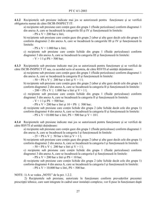 PT C 4/1-2003

4.1.2 Recipientele sub presiune indicate mai jos se autorizează pentru funcţionare şi se verifică
obligatoriu numai de către ISCIR-INSPECT IT:
       a) recipiente sub presiune care conţin gaze din grupa 1 (fluide periculoase) conform diagramei 1
       din anexa A, care se încadrează la categoriile III şi IV şi funcţionează în limitele:
               - PS x V > 200 bar x litri;
       b) recipiente sub presiune care conţin gaze din grupa 2 (abur şi alte gaze decât cele din grupa 1)
       conform diagramei 2 din anexa A, care se încadrează la categoriile III şi IV şi funcţionează în
       limitele:
               - PS x V > 1.000 bar x litri;
       c) recipiente sub presiune care conţin lichide din grupa 1 (fluide periculoase) conform
       diagramei 3 din anexa A, care se încadrează la categoria III şi funcţionează în limitele:
               - V > 1 l şi PS > 500 bar;

4.1.3 Recipientele sub presiune indicate mai jos se autorizează pentru funcţionare şi se verifică de
către ISCIR-INSPECT IT sau, cu acordul scris al acesteia, de către RSVTI al unităţii deţinătoare:
        a) recipiente sub presiune care conţin gaze din grupa 1 (fluide periculoase) conform diagramei 1
        din anexa A, care se încadrează la categoria II şi funcţionează în limitele:
                - 50 < PS x V ≤ 200 bar x litri şi V > 1 l;
        b) recipiente sub presiune care conţin gaze din grupa 2 (abur şi alte gaze decât cele din grupa 1)
        conform diagramei 2 din anexa A, care se încadrează la categoria II şi funcţionează în limitele:
                - 200 < PS x V ≤ 1.000 bar x litri şi V > 1 l;
        c) recipiente sub presiune care conţin lichide din grupa 1 (fluide periculoase) conform
        diagramei 3 din anexa A, care se încadrează la categoria II şi funcţionează în limitele:
                - V < 1 l şi PS > 500 bar;
                - PS x V > 200 bar x litri şi 10 < PS ≤ 500 bar;
        d) recipiente sub presiune care conţin lichide din grupa 2 (alte lichide decât cele din grupa 1)
        conform diagramei 4 din anexa A, care se încadrează la categoria II şi funcţionează în limitele:
                - PS x V >10.000 bar x litri, PS > 500 bar şi V < 10 l.

4.1.4 Recipientele sub presiune indicate mai jos se autorizează pentru funcţionare şi se verifică de
către RSVTI al unităţii deţinătoare:
       a) recipiente sub presiune care conţin gaze din grupa 1 (fluide periculoase) conform diagramei 1
       din anexa A, care se încadrează la categoria I şi funcţionează în limitele:
               - 25 < PS x V ≤ 50 bar x litri şi V > 1 l;
       b) recipiente sub presiune care conţin gaze din grupa 2 (abur şi alte gaze decât cele din grupa 1)
       conform diagramei 2 din anexa A, care se încadrează la categoria I şi funcţionează în limitele:
               - 50 < PS x V ≤ 200 bar x litri şi V > 1 l;
       c) recipiente sub presiune care conţin lichide din grupa 1 (fluide periculoase) conform
       diagramei 3 din anexa A, care se încadrează la categoria I şi funcţionează în limitele:
               - PS x V > 200 bar x litri şi PS < 10 bar;
       d) recipiente sub presiune care conţin lichide din grupa 2 (alte lichide decât cele din grupa 1)
       conform diagramei 4 din anexa A, care se încadrează la categoria I şi funcţionează în limitele:
               - PS x V > 10.000 bar x litri, PS < 500 bar.

NOTE: 1) A se vedea „NOTE” de la pct. 1.2.2.
        2) Recipientele sub presiune, autorizate în funcţionare conform prevederilor prezentei
prescripţii tehnice, care sunt integrate în cadrul unor instalaţii complexe, vor fi puse în funcţionare după


                                                    27
 