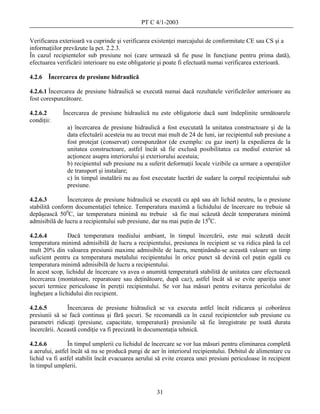 PT C 4/1-2003

Verificarea exterioară va cuprinde şi verificarea existenţei marcajului de conformitate CE sau CS şi a
informaţiilor prevăzute la pct. 2.2.3.
În cazul recipientelor sub presiune noi (care urmează să fie puse în funcţiune pentru prima dată),
efectuarea verificării interioare nu este obligatorie şi poate fi efectuată numai verificarea exterioară.

4.2.6   Încercarea de presiune hidraulică

4.2.6.1 Încercarea de presiune hidraulică se execută numai dacă rezultatele verificărilor anterioare au
fost corespunzătoare.

4.2.6.2      Încercarea de presiune hidraulică nu este obligatorie dacă sunt îndeplinite următoarele
condiţii:
               a) încercarea de presiune hidraulică a fost executată la unitatea constructoare şi de la
               data efectuării acesteia nu au trecut mai mult de 24 de luni, iar recipientul sub presiune a
               fost protejat (conservat) corespunzător (de exemplu: cu gaz inert) la expedierea de la
               unitatea constructoare, astfel încât să fie exclusă posibilitatea ca mediul exterior să
               acţioneze asupra interiorului şi exteriorului acestuia;
               b) recipientul sub presiune nu a suferit deformaţii locale vizibile ca urmare a operaţiilor
               de transport şi instalare;
               c) în timpul instalării nu au fost executate lucrări de sudare la corpul recipientului sub
               presiune.

4.2.6.3         Încercarea de presiune hidraulică se execută cu apă sau alt lichid neutru, la o presiune
stabilită conform documentaţiei tehnice. Temperatura maximă a lichidului de încercare nu trebuie să
depăşească 500C, iar temperatura minimă nu trebuie să fie mai scăzută decât temperatura minimă
admisibilă de lucru a recipientului sub presiune, dar nu mai puţin de 150C.

4.2.6.4         Dacă temperatura mediului ambiant, în timpul încercării, este mai scăzută decât
temperatura minimă admisibilă de lucru a recipientului, presiunea în recipient se va ridica până la cel
mult 20% din valoarea presiunii maxime admisibile de lucru, menţinându-se această valoare un timp
suficient pentru ca temperatura metalului recipientului în orice punct să devină cel puţin egală cu
temperatura minimă admisibilă de lucru a recipientului.
În acest scop, lichidul de încercare va avea o anumită temperatură stabilită de unitatea care efectuează
încercarea (montatoare, reparatoare sau deţinătoare, după caz), astfel încât să se evite apariţia unor
şocuri termice periculoase în pereţii recipientului. Se vor lua măsuri pentru evitarea pericolului de
îngheţare a lichidului din recipient.

4.2.6.5        Încercarea de presiune hidraulică se va executa astfel încât ridicarea şi coborârea
presiunii să se facă continuu şi fără şocuri. Se recomandă ca în cazul recipientelor sub presiune cu
parametri ridicaţi (presiune, capacitate, temperatură) presiunile să fie înregistrate pe toată durata
încercării. Această condiţie va fi precizată în documentaţia tehnică.

4.2.6.6         În timpul umplerii cu lichidul de încercare se vor lua măsuri pentru eliminarea completă
a aerului, astfel încât să nu se producă pungi de aer în interiorul recipientului. Debitul de alimentare cu
lichid va fi astfel stabilit încât evacuarea aerului să evite crearea unei presiuni periculoase în recipient
în timpul umplerii.



                                                    31
 