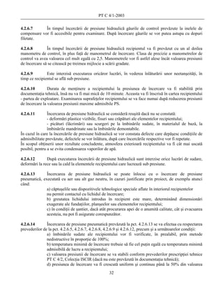 PT C 4/1-2003

4.2.6.7      În timpul încercării de presiune hidraulică găurile de control prevăzute la inelele de
compensare vor fi accesibile pentru examinare. După încercare găurile se vor putea astupa cu dopuri
filetate.

4.2.6.8        În timpul încercării de presiune hidraulică recipientul va fi prevăzut cu un al doilea
manometru de control, în plus faţă de manometrul de încercare. Clasa de precizie a manometrelor de
control va avea valoarea cel mult egală cu 2,5. Manometrele vor fi astfel alese încât valoarea presiunii
de încercare să se citească pe treimea mijlocie a scării gradate.

4.2.6.9        Este interzisă executarea oricăror lucrări, în vederea înlăturării unor neetanşeităţi, în
timp ce recipientul se află sub presiune.

4.2.6.10        Durata de menţinere a recipientului la presiunea de încercare va fi stabilită prin
documentaţia tehnică, însă nu va fi mai mică de 10 minute. Aceasta va fi înscrisă în cartea recipientului
- partea de exploatare. Examinarea suprafeţelor recipientului se va face numai după reducerea presiunii
de încercare la valoarea presiunii maxime admisibile PS.

4.2.6.11        Încercarea de presiune hidraulică se consideră reuşită dacă nu se constată:
                - deformări plastice vizibile, fisuri sau crăpături ale elementelor recipientului;
                - picături (lăcrimări) sau scurgeri pe la îmbinările sudate, în materialul de bază, la
                îmbinările mandrinate sau la îmbinările demontabile.
În cazul în care la încercările de presiune hidraulică se vor constata defecte care depăşesc condiţiile de
admisibilitate prevăzute, defectele se vor înlătura, după care încercările respective vor fi repetate.
În scopul obţinerii unor rezultate concludente, atmosfera exterioară recipientului va fi cât mai uscată
posibil, pentru a se evita condensarea vaporilor de apă.

4.2.6.12       După executarea încercării de presiune hidraulică sunt interzise orice lucrări de sudare,
deformări la rece sau la cald la elementele recipientului care lucrează sub presiune.

4.2.6.13      Încercarea de presiune hidraulică se poate înlocui cu o încercare de presiune
pneumatică, executată cu aer sau alt gaz neutru, în cazuri justificate prin proiect, de exemplu atunci
când:
              a) căptuşelile sau dispozitivele tehnologice speciale aflate în interiorul recipientelor
              nu permit contactul cu lichidul de încercare;
              b) greutatea lichidului introdus în recipient este mare, determinând dimensionări
              exagerate ale fundaţiilor, planşeelor sau elementelor recipientului;
              c) în condiţii de şantier, dacă atât procurarea apei de o anumită calitate, cât şi evacuarea
              acesteia, nu pot fi asigurate corespunzător.

4.2.6.14       Încercarea de presiune pneumatică prevăzută la pct. 4.2.6.13 se va efectua cu respectarea
prevederilor de la pct. 4.2.6.5, 4.2.6.7, 4.2.6.8, 4.2.6.9 şi 4.2.6.12, precum şi a următoarelor condiţii:
               a) îmbinările sudate ale recipientului vor fi verificate, în prealabil, prin metode
               nedistructive în proporţie de 100%;
               b) temperatura minimă de încercare trebuie să fie cel puţin egală cu temperatura minimă
               admisibilă de lucru a recipientului;
               c) valoarea presiunii de încercare se va stabili conform prevederilor prescripţiei tehnice
               PT C 4/2, Colecţia ISCIR (dacă nu este prevăzută în documentaţia tehnică);
               d) presiunea de încercare va fi crescută uniform şi continuu până la 50% din valoarea
                                                   32
 