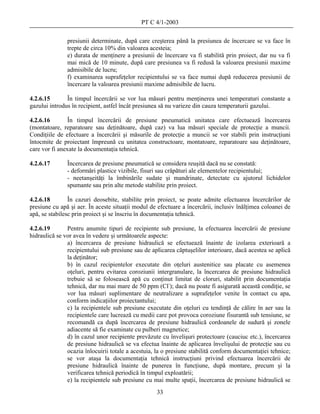 PT C 4/1-2003

               presiunii determinate, după care creşterea până la presiunea de încercare se va face în
               trepte de circa 10% din valoarea acesteia;
               e) durata de menţinere a presiunii de încercare va fi stabilită prin proiect, dar nu va fi
               mai mică de 10 minute, după care presiunea va fi redusă la valoarea presiunii maxime
               admisibile de lucru;
               f) examinarea suprafeţelor recipientului se va face numai după reducerea presiunii de
               încercare la valoarea presiunii maxime admisibile de lucru.

4.2.6.15       În timpul încercării se vor lua măsuri pentru menţinerea unei temperaturi constante a
gazului introdus în recipient, astfel încât presiunea să nu varieze din cauza temperaturii gazului.

4.2.6.16        În timpul încercării de presiune pneumatică unitatea care efectuează încercarea
(montatoare, reparatoare sau deţinătoare, după caz) va lua măsuri speciale de protecţie a muncii.
Condiţiile de efectuare a încercării şi măsurile de protecţie a muncii se vor stabili prin instrucţiuni
întocmite de proiectant împreună cu unitatea constructoare, montatoare, reparatoare sau deţinătoare,
care vor fi anexate la documentaţia tehnică.

4.2.6.17       Încercarea de presiune pneumatică se considera reuşită dacă nu se constată:
               - deformări plastice vizibile, fisuri sau crăpături ale elementelor recipientului;
               - neetanşeităţi la îmbinările sudate şi mandrinate, detectate cu ajutorul lichidelor
               spumante sau prin alte metode stabilite prin proiect.

4.2.6.18        În cazuri deosebite, stabilite prin proiect, se poate admite efectuarea încercărilor de
presiune cu apă şi aer. În aceste situaţii modul de efectuare a încercării, inclusiv înălţimea coloanei de
apă, se stabilesc prin proiect şi se înscriu în documentaţia tehnică.

4.2.6.19       Pentru anumite tipuri de recipiente sub presiune, la efectuarea încercării de presiune
hidraulică se vor avea în vedere şi următoarele aspecte:
               a) încercarea de presiune hidraulică se efectuează înainte de izolarea exterioară a
               recipientului sub presiune sau de aplicarea căptuşelilor interioare, dacă acestea se aplică
               la deţinător;
               b) în cazul recipientelor executate din oţeluri austenitice sau placate cu asemenea
               oţeluri, pentru evitarea coroziunii intergranulare, la încercarea de presiune hidraulică
               trebuie să se folosească apă cu conţinut limitat de cloruri, stabilit prin documentaţia
               tehnică, dar nu mai mare de 50 ppm (Cl-); dacă nu poate fi asigurată această condiţie, se
               vor lua măsuri suplimentare de neutralizare a suprafeţelor venite în contact cu apa,
               conform indicaţiilor proiectantului;
               c) la recipientele sub presiune executate din oţeluri cu tendinţă de călire în aer sau la
               recipientele care lucrează cu medii care pot provoca coroziune fisurantă sub tensiune, se
               recomandă ca după încercarea de presiune hidraulică cordoanele de sudură şi zonele
               adiacente să fie examinate cu pulberi magnetice;
               d) în cazul unor recipiente prevăzute cu învelişuri protectoare (cauciuc etc.), încercarea
               de presiune hidraulică se va efectua înainte de aplicarea învelişului de protecţie sau cu
               ocazia înlocuirii totale a acestuia, la o presiune stabilită conform documentaţiei tehnice;
               se vor ataşa la documentaţia tehnică instrucţiuni privind efectuarea încercării de
               presiune hidraulică înainte de punerea în funcţiune, după montare, precum şi la
               verificarea tehnică periodică în timpul exploatării;
               e) la recipientele sub presiune cu mai multe spaţii, încercarea de presiune hidraulică se
                                                   33
 