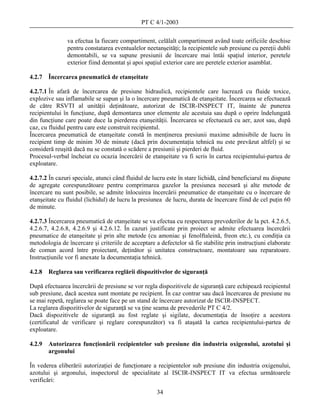 PT C 4/1-2003

               va efectua la fiecare compartiment, celălalt compartiment având toate orificiile deschise
               pentru constatarea eventualelor neetanşeităţi; la recipientele sub presiune cu pereţii dubli
               demontabili, se va supune presiunii de încercare mai întâi spaţiul interior, peretele
               exterior fiind demontat şi apoi spaţiul exterior care are peretele exterior asamblat.

4.2.7   Încercarea pneumatică de etanşeitate

4.2.7.1 În afară de încercarea de presiune hidraulică, recipientele care lucrează cu fluide toxice,
explozive sau inflamabile se supun şi la o încercare pneumatică de etanşeitate. Încercarea se efectuează
de către RSVTI al unităţii deţinătoare, autorizat de ISCIR-INSPECT IT, înainte de punerea
recipientului în funcţiune, după demontarea unor elemente ale acestuia sau după o oprire îndelungată
din funcţiune care poate duce la pierderea etanşeităţii. Încercarea se efectuează cu aer, azot sau, după
caz, cu fluidul pentru care este construit recipientul.
Încercarea pneumatică de etanşeitate constă în menţinerea presiunii maxime admisibile de lucru în
recipient timp de minim 30 de minute (dacă prin documentaţia tehnică nu este prevăzut altfel) şi se
consideră reuşită dacă nu se constată o scădere a presiunii şi pierderi de fluid.
Procesul-verbal încheiat cu ocazia încercării de etanşeitate va fi scris în cartea recipientului-partea de
exploatare.

4.2.7.2 În cazuri speciale, atunci când fluidul de lucru este în stare lichidă, când beneficiarul nu dispune
de agregate corespunzătoare pentru comprimarea gazelor la presiunea necesară şi alte metode de
încercare nu sunt posibile, se admite înlocuirea încercării pneumatice de etanşeitate cu o încercare de
etanşeitate cu fluidul (lichidul) de lucru la presiunea de lucru, durata de încercare fiind de cel puţin 60
de minute.

4.2.7.3 Încercarea pneumatică de etanşeitate se va efectua cu respectarea prevederilor de la pct. 4.2.6.5,
4.2.6.7, 4.2.6.8, 4.2.6.9 şi 4.2.6.12. În cazuri justificate prin proiect se admite efectuarea încercării
pneumatice de etanşeitate şi prin alte metode (cu amoniac şi fenolftaleină, freon etc.), cu condiţia ca
metodologia de încercare şi criteriile de acceptare a defectelor să fie stabilite prin instrucţiuni elaborate
de comun acord între proiectant, deţinător şi unitatea constructoare, montatoare sau reparatoare.
Instrucţiunile vor fi anexate la documentaţia tehnică.

4.2.8   Reglarea sau verificarea reglării dispozitivelor de siguranţă

După efectuarea încercării de presiune se vor regla dispozitivele de siguranţă care echipează recipientul
sub presiune, dacă acestea sunt montate pe recipient. În caz contrar sau dacă încercarea de presiune nu
se mai repetă, reglarea se poate face pe un stand de încercare autorizat de ISCIR-INSPECT.
La reglarea dispozitivelor de siguranţă se va ţine seama de prevederile PT C 4/2.
Dacă dispozitivele de siguranţă au fost reglate şi sigilate, documentaţia de însoţire a acestora
(certificatul de verificare şi reglare corespunzător) va fi ataşată la cartea recipientului-partea de
exploatare.

4.2.9   Autorizarea funcţionării recipientelor sub presiune din industria oxigenului, azotului şi
        argonului

În vederea eliberării autorizaţiei de funcţionare a recipientelor sub presiune din industria oxigenului,
azotului şi argonului, inspectorul de specialitate al ISCIR-INSPECT IT va efectua următoarele
verificări:
                                                     34
 