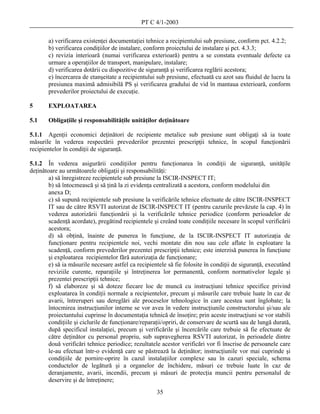 PT C 4/1-2003

       a) verificarea existenţei documentaţiei tehnice a recipientului sub presiune, conform pct. 4.2.2;
       b) verificarea condiţiilor de instalare, conform proiectului de instalare şi pct. 4.3.3;
       c) revizia interioară (numai verificarea exterioară) pentru a se constata eventuale defecte ca
       urmare a operaţiilor de transport, manipulare, instalare;
       d) verificarea dotării cu dispozitive de siguranţă şi verificarea reglării acestora;
       e) încercarea de etanşeitate a recipientului sub presiune, efectuată cu azot sau fluidul de lucru la
       presiunea maximă admisibilă PS şi verificarea gradului de vid în mantaua exterioară, conform
       prevederilor proiectului de execuţie.

5      EXPLOATAREA

5.1    Obligaţiile şi responsabilităţile unităţilor deţinătoare

5.1.1 Agenţii economici deţinători de recipiente metalice sub presiune sunt obligaţi să ia toate
măsurile în vederea respectării prevederilor prezentei prescripţii tehnice, în scopul funcţionării
recipientelor în condiţii de siguranţă.

5.1.2 În vederea asigurării condiţiilor pentru funcţionarea în condiţii de siguranţă, unităţile
deţinătoare au următoarele obligaţii şi responsabilităţi:
        a) să înregistreze recipientele sub presiune la ISCIR-INSPECT IT;
        b) să întocmească şi să ţină la zi evidenţa centralizată a acestora, conform modelului din
        anexa D;
        c) să supună recipientele sub presiune la verificările tehnice efectuate de către ISCIR-INSPECT
        IT sau de către RSVTI autorizat de ISCIR-INSPECT IT (pentru cazurile prevăzute la cap. 4) în
        vederea autorizării funcţionării şi la verificările tehnice periodice (conform perioadelor de
        scadenţă acordate), pregătind recipientele şi creând toate condiţiile necesare în scopul verificării
        acestora;
        d) să obţină, înainte de punerea în funcţiune, de la ISCIR-INSPECT IT autorizaţia de
        funcţionare pentru recipientele noi, vechi montate din nou sau cele aflate în exploatare la
        scadenţă, conform prevederilor prezentei prescripţii tehnice; este interzisă punerea în funcţiune
        şi exploatarea recipientelor fără autorizaţia de funcţionare;
        e) să ia măsurile necesare astfel ca recipientele să fie folosite în condiţii de siguranţă, executând
        reviziile curente, reparaţiile şi întreţinerea lor permanentă, conform normativelor legale şi
        prezentei prescripţii tehnice;
        f) să elaboreze şi să doteze fiecare loc de muncă cu instrucţiuni tehnice specifice privind
        exploatarea în condiţii normale a recipientelor, precum şi măsurile care trebuie luate în caz de
        avarii, întreruperi sau dereglări ale proceselor tehnologice în care acestea sunt înglobate; la
        întocmirea instrucţiunilor interne se vor avea în vedere instrucţiunile constructorului şi/sau ale
        proiectantului cuprinse în documentaţia tehnică de însoţire; prin aceste instrucţiuni se vor stabili
        condiţiile şi ciclurile de funcţionare/reparaţii/opriri, de conservare de scurtă sau de lungă durată,
        după specificul instalaţiei, precum şi verificările şi încercările care trebuie să fie efectuate de
        către deţinător cu personal propriu, sub supravegherea RSVTI autorizat, în perioadele dintre
        două verificări tehnice periodice; rezultatele acestor verificări vor fi înscrise de persoanele care
        le-au efectuat într-o evidenţă care se păstrează la deţinător; instrucţiunile vor mai cuprinde şi
        condiţiile de pornire-oprire în cazul instalaţiilor complexe sau în cazuri speciale, schema
        conductelor de legătură şi a organelor de închidere, măsuri ce trebuie luate în caz de
        deranjamente, avarii, incendii, precum şi măsuri de protecţia muncii pentru personalul de
        deservire şi de întreţinere;
                                                     35
 