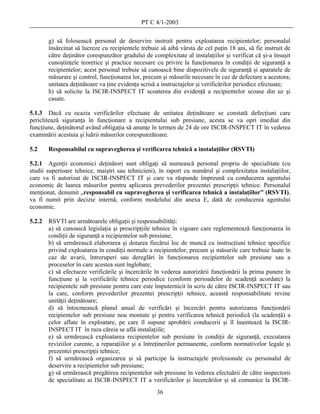 PT C 4/1-2003

        g) să folosească personal de deservire instruit pentru exploatarea recipientelor; personalul
        însărcinat să lucreze cu recipientele trebuie să aibă vârsta de cel puţin 18 ani, să fie instruit de
        către deţinător corespunzător gradului de complexitate al instalaţiilor şi verificat că şi-a însuşit
        cunoştinţele teoretice şi practice necesare cu privire la funcţionarea în condiţii de siguranţă a
        recipientelor; acest personal trebuie să cunoască bine dispozitivele de siguranţă şi aparatele de
        măsurare şi control, funcţionarea lor, precum şi măsurile necesare în caz de defectare a acestora;
        unitatea deţinătoare va ţine evidenţa scrisă a instructajelor şi verificărilor periodice efectuate;
        h) să solicite la ISCIR-INSPECT IT scoaterea din evidenţă a recipientelor scoase din uz şi
        casate.

5.1.3 Dacă cu ocazia verificărilor efectuate de unitatea deţinătoare se constată defecţiuni care
periclitează siguranţa în funcţionare a recipientului sub presiune, acesta se va opri imediat din
funcţiune, deţinătorul având obligaţia să anunţe în termen de 24 de ore ISCIR-INSPECT IT în vederea
examinării acestuia şi luării măsurilor corespunzătoare.

5.2     Responsabilul cu supravegherea şi verificarea tehnică a instalaţiilor (RSVTI)

5.2.1 Agenţii economici deţinători sunt obligaţi să numească personal propriu de specialitate (cu
studii superioare tehnice, maiştri sau tehnicieni), în raport cu numărul şi complexitatea instalaţiilor,
care va fi autorizat de ISCIR-INSPECT IT şi care va răspunde împreună cu conducerea agentului
economic de luarea măsurilor pentru aplicarea prevederilor prezentei prescripţii tehnice. Personalul
menţionat, denumit „responsabil cu supravegherea şi verificarea tehnică a instalaţiilor” (RSVTI),
va fi numit prin decizie internă, conform modelului din anexa E, dată de conducerea agentului
economic.

5.2.2   RSVTI are următoarele obligaţii şi responsabilităţi:
        a) să cunoască legislaţia şi prescripţiile tehnice în vigoare care reglementează funcţionarea în
        condiţii de siguranţă a recipientelor sub presiune;
        b) să urmărească elaborarea şi dotarea fiecărui loc de muncă cu instrucţiuni tehnice specifice
        privind exploatarea în condiţii normale a recipientelor, precum şi măsurile care trebuie luate în
        caz de avarii, întreruperi sau dereglări în funcţionarea recipientelor sub presiune sau a
        proceselor în care acestea sunt înglobate;
        c) să efectueze verificările şi încercările în vederea autorizării funcţionării la prima punere în
        funcţiune şi la verificările tehnice periodice (conform perioadelor de scadenţă acordate) la
        recipientele sub presiune pentru care este împuternicit în scris de către ISCIR-INSPECT IT sau
        la care, conform prevederilor prezentei prescripţii tehnice, această responsabilitate revine
        unităţii deţinătoare;
        d) să întocmească planul anual de verificări şi încercări pentru autorizarea funcţionării
        recipientelor sub presiune nou montate şi pentru verificarea tehnică periodică (la scadenţă) a
        celor aflate în exploatare, pe care îl supune aprobării conducerii şi îl înaintează la ISCIR-
        INSPECT IT în raza căreia se află instalaţiile;
        e) să urmărească exploatarea recipientelor sub presiune în condiţii de siguranţă, executarea
        reviziilor curente, a reparaţiilor şi a întreţinerilor permanente, conform normativelor legale şi
        prezentei prescripţii tehnice;
        f) să urmărească organizarea şi să participe la instructajele profesionale cu personalul de
        deservire a recipientelor sub presiune;
        g) să urmărească pregătirea recipientelor sub presiune în vederea efectuării de către inspectorii
        de specialitate ai ISCIR-INSPECT IT a verificărilor şi încercărilor şi să comunice la ISCIR-
                                                    36
 